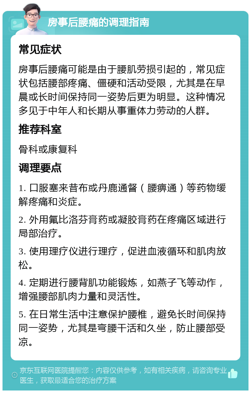 房事后腰痛的调理指南 常见症状 房事后腰痛可能是由于腰肌劳损引起的，常见症状包括腰部疼痛、僵硬和活动受限，尤其是在早晨或长时间保持同一姿势后更为明显。这种情况多见于中年人和长期从事重体力劳动的人群。 推荐科室 骨科或康复科 调理要点 1. 口服塞来昔布或丹鹿通督（腰痹通）等药物缓解疼痛和炎症。 2. 外用氟比洛芬膏药或凝胶膏药在疼痛区域进行局部治疗。 3. 使用理疗仪进行理疗，促进血液循环和肌肉放松。 4. 定期进行腰背肌功能锻炼，如燕子飞等动作，增强腰部肌肉力量和灵活性。 5. 在日常生活中注意保护腰椎，避免长时间保持同一姿势，尤其是弯腰干活和久坐，防止腰部受凉。