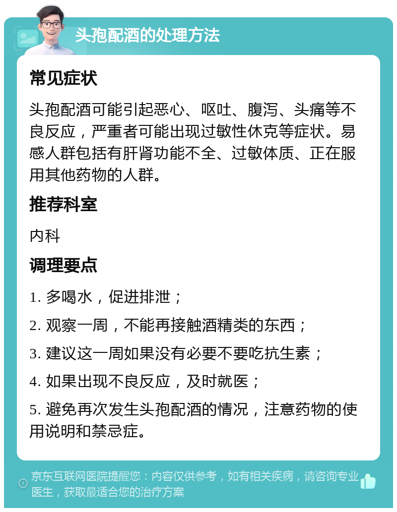 头孢配酒的处理方法 常见症状 头孢配酒可能引起恶心、呕吐、腹泻、头痛等不良反应，严重者可能出现过敏性休克等症状。易感人群包括有肝肾功能不全、过敏体质、正在服用其他药物的人群。 推荐科室 内科 调理要点 1. 多喝水，促进排泄； 2. 观察一周，不能再接触酒精类的东西； 3. 建议这一周如果没有必要不要吃抗生素； 4. 如果出现不良反应，及时就医； 5. 避免再次发生头孢配酒的情况，注意药物的使用说明和禁忌症。