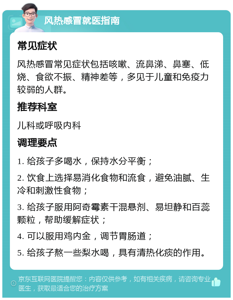 风热感冒就医指南 常见症状 风热感冒常见症状包括咳嗽、流鼻涕、鼻塞、低烧、食欲不振、精神差等，多见于儿童和免疫力较弱的人群。 推荐科室 儿科或呼吸内科 调理要点 1. 给孩子多喝水，保持水分平衡； 2. 饮食上选择易消化食物和流食，避免油腻、生冷和刺激性食物； 3. 给孩子服用阿奇霉素干混悬剂、易坦静和百蕊颗粒，帮助缓解症状； 4. 可以服用鸡内金，调节胃肠道； 5. 给孩子熬一些梨水喝，具有清热化痰的作用。