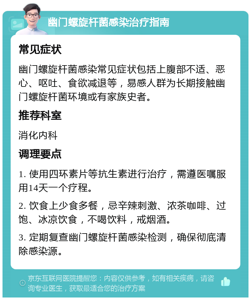 幽门螺旋杆菌感染治疗指南 常见症状 幽门螺旋杆菌感染常见症状包括上腹部不适、恶心、呕吐、食欲减退等，易感人群为长期接触幽门螺旋杆菌环境或有家族史者。 推荐科室 消化内科 调理要点 1. 使用四环素片等抗生素进行治疗，需遵医嘱服用14天一个疗程。 2. 饮食上少食多餐，忌辛辣刺激、浓茶咖啡、过饱、冰凉饮食，不喝饮料，戒烟酒。 3. 定期复查幽门螺旋杆菌感染检测，确保彻底清除感染源。