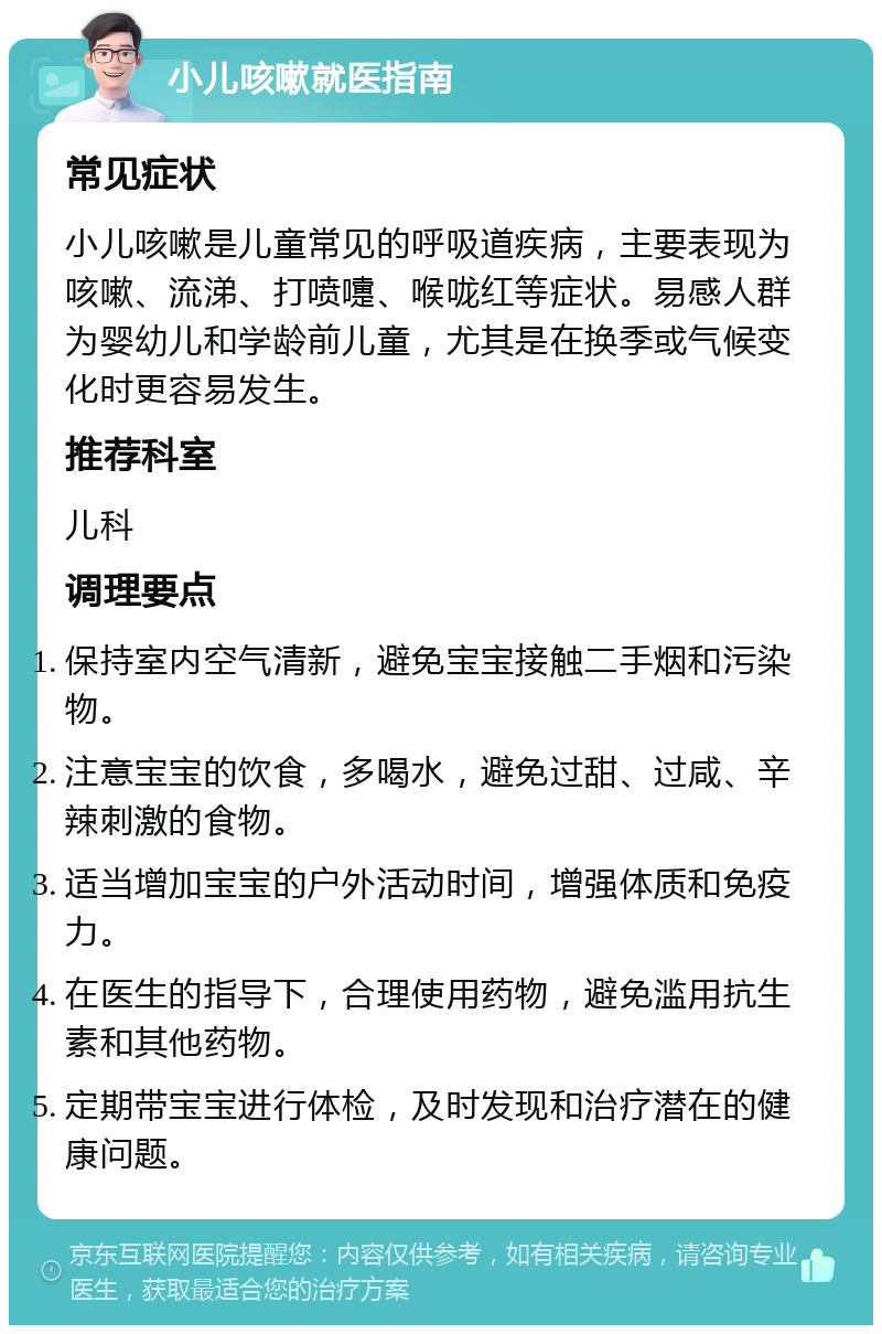 小儿咳嗽就医指南 常见症状 小儿咳嗽是儿童常见的呼吸道疾病，主要表现为咳嗽、流涕、打喷嚏、喉咙红等症状。易感人群为婴幼儿和学龄前儿童，尤其是在换季或气候变化时更容易发生。 推荐科室 儿科 调理要点 保持室内空气清新，避免宝宝接触二手烟和污染物。 注意宝宝的饮食，多喝水，避免过甜、过咸、辛辣刺激的食物。 适当增加宝宝的户外活动时间，增强体质和免疫力。 在医生的指导下，合理使用药物，避免滥用抗生素和其他药物。 定期带宝宝进行体检，及时发现和治疗潜在的健康问题。