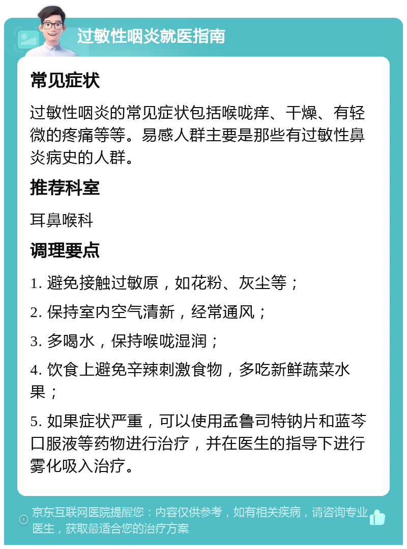 过敏性咽炎就医指南 常见症状 过敏性咽炎的常见症状包括喉咙痒、干燥、有轻微的疼痛等等。易感人群主要是那些有过敏性鼻炎病史的人群。 推荐科室 耳鼻喉科 调理要点 1. 避免接触过敏原，如花粉、灰尘等； 2. 保持室内空气清新，经常通风； 3. 多喝水，保持喉咙湿润； 4. 饮食上避免辛辣刺激食物，多吃新鲜蔬菜水果； 5. 如果症状严重，可以使用孟鲁司特钠片和蓝芩口服液等药物进行治疗，并在医生的指导下进行雾化吸入治疗。