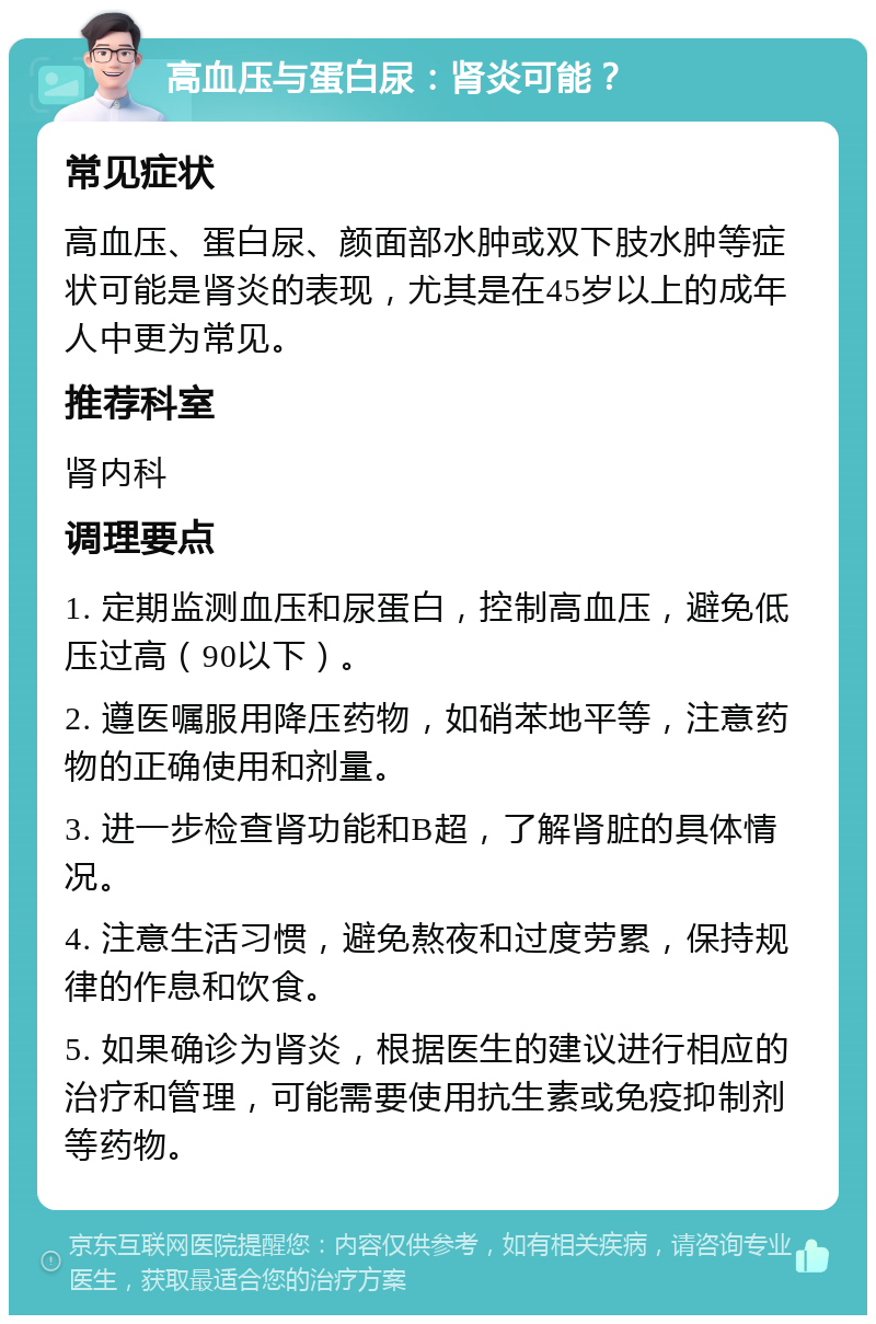 高血压与蛋白尿：肾炎可能？ 常见症状 高血压、蛋白尿、颜面部水肿或双下肢水肿等症状可能是肾炎的表现，尤其是在45岁以上的成年人中更为常见。 推荐科室 肾内科 调理要点 1. 定期监测血压和尿蛋白，控制高血压，避免低压过高（90以下）。 2. 遵医嘱服用降压药物，如硝苯地平等，注意药物的正确使用和剂量。 3. 进一步检查肾功能和B超，了解肾脏的具体情况。 4. 注意生活习惯，避免熬夜和过度劳累，保持规律的作息和饮食。 5. 如果确诊为肾炎，根据医生的建议进行相应的治疗和管理，可能需要使用抗生素或免疫抑制剂等药物。