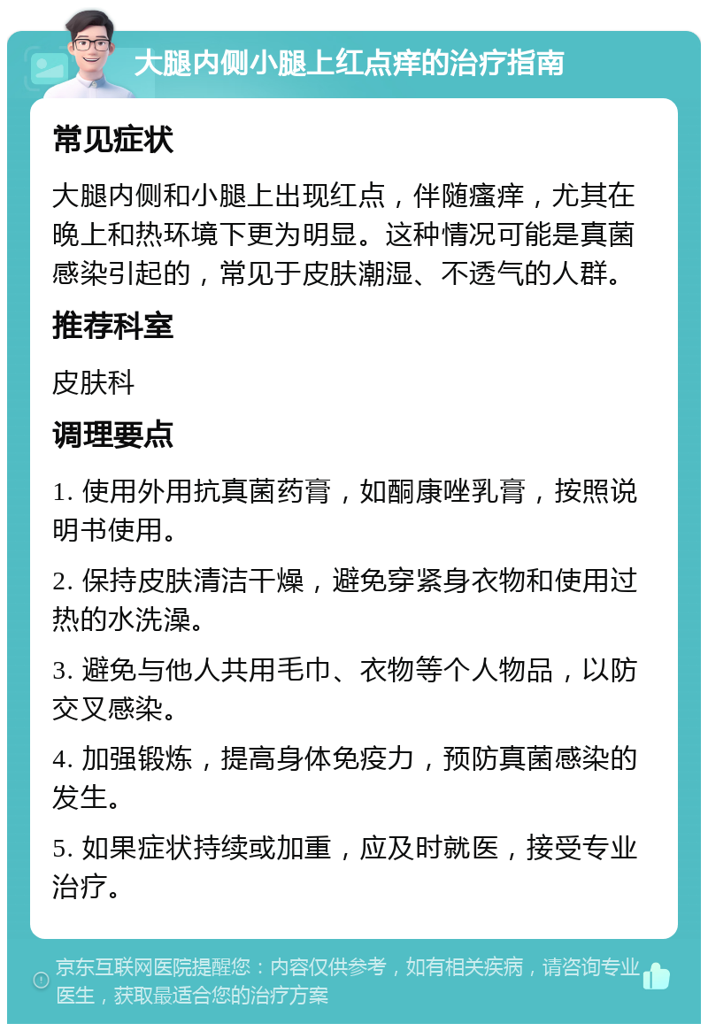 大腿内侧小腿上红点痒的治疗指南 常见症状 大腿内侧和小腿上出现红点，伴随瘙痒，尤其在晚上和热环境下更为明显。这种情况可能是真菌感染引起的，常见于皮肤潮湿、不透气的人群。 推荐科室 皮肤科 调理要点 1. 使用外用抗真菌药膏，如酮康唑乳膏，按照说明书使用。 2. 保持皮肤清洁干燥，避免穿紧身衣物和使用过热的水洗澡。 3. 避免与他人共用毛巾、衣物等个人物品，以防交叉感染。 4. 加强锻炼，提高身体免疫力，预防真菌感染的发生。 5. 如果症状持续或加重，应及时就医，接受专业治疗。