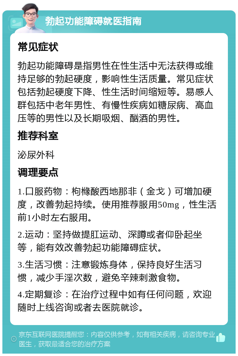 勃起功能障碍就医指南 常见症状 勃起功能障碍是指男性在性生活中无法获得或维持足够的勃起硬度，影响性生活质量。常见症状包括勃起硬度下降、性生活时间缩短等。易感人群包括中老年男性、有慢性疾病如糖尿病、高血压等的男性以及长期吸烟、酗酒的男性。 推荐科室 泌尿外科 调理要点 1.口服药物：枸橼酸西地那非（金戈）可增加硬度，改善勃起持续。使用推荐服用50mg，性生活前1小时左右服用。 2.运动：坚持做提肛运动、深蹲或者仰卧起坐等，能有效改善勃起功能障碍症状。 3.生活习惯：注意锻炼身体，保持良好生活习惯，减少手淫次数，避免辛辣刺激食物。 4.定期复诊：在治疗过程中如有任何问题，欢迎随时上线咨询或者去医院就诊。