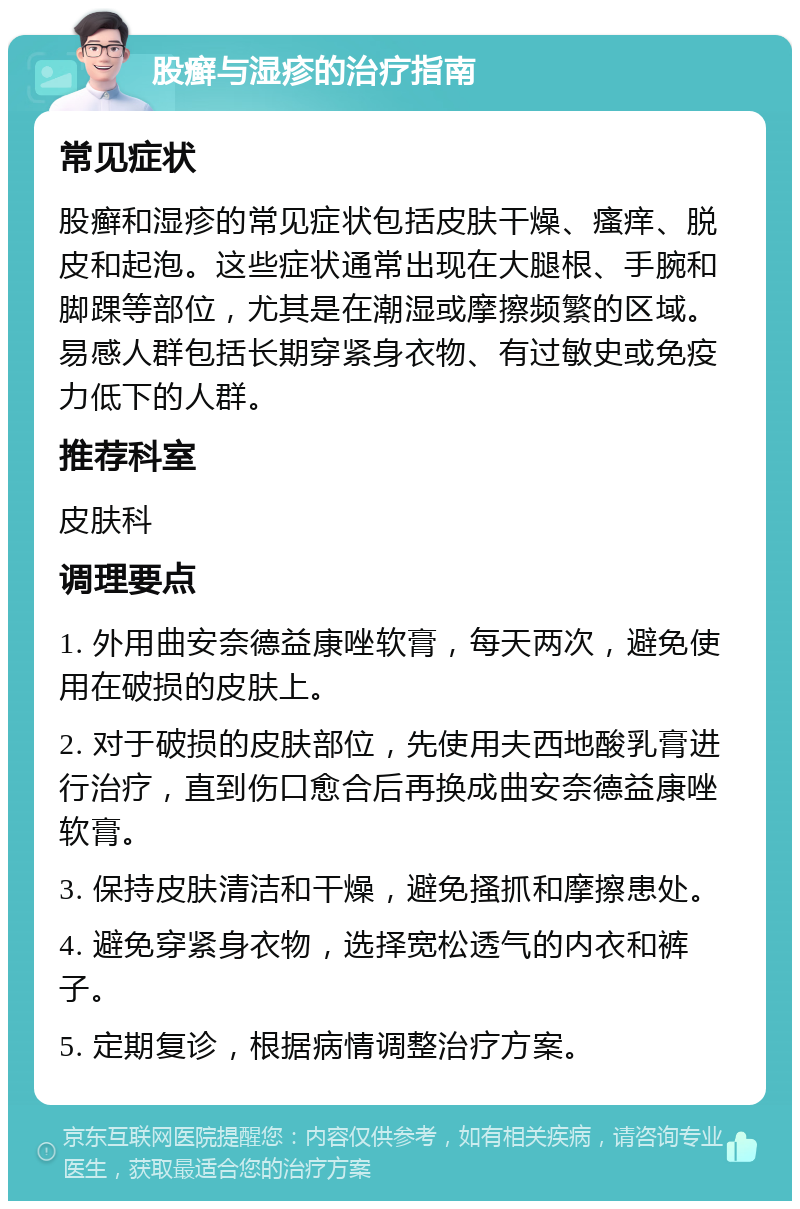 股癣与湿疹的治疗指南 常见症状 股癣和湿疹的常见症状包括皮肤干燥、瘙痒、脱皮和起泡。这些症状通常出现在大腿根、手腕和脚踝等部位，尤其是在潮湿或摩擦频繁的区域。易感人群包括长期穿紧身衣物、有过敏史或免疫力低下的人群。 推荐科室 皮肤科 调理要点 1. 外用曲安奈德益康唑软膏，每天两次，避免使用在破损的皮肤上。 2. 对于破损的皮肤部位，先使用夫西地酸乳膏进行治疗，直到伤口愈合后再换成曲安奈德益康唑软膏。 3. 保持皮肤清洁和干燥，避免搔抓和摩擦患处。 4. 避免穿紧身衣物，选择宽松透气的内衣和裤子。 5. 定期复诊，根据病情调整治疗方案。