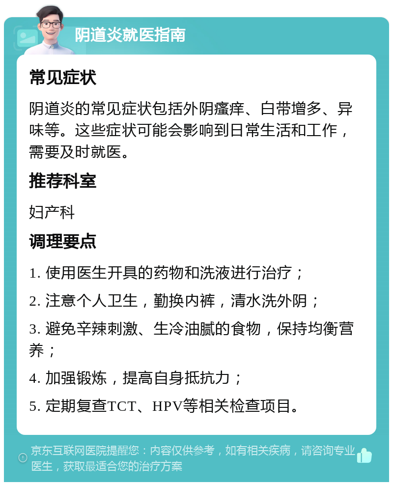 阴道炎就医指南 常见症状 阴道炎的常见症状包括外阴瘙痒、白带增多、异味等。这些症状可能会影响到日常生活和工作，需要及时就医。 推荐科室 妇产科 调理要点 1. 使用医生开具的药物和洗液进行治疗； 2. 注意个人卫生，勤换内裤，清水洗外阴； 3. 避免辛辣刺激、生冷油腻的食物，保持均衡营养； 4. 加强锻炼，提高自身抵抗力； 5. 定期复查TCT、HPV等相关检查项目。