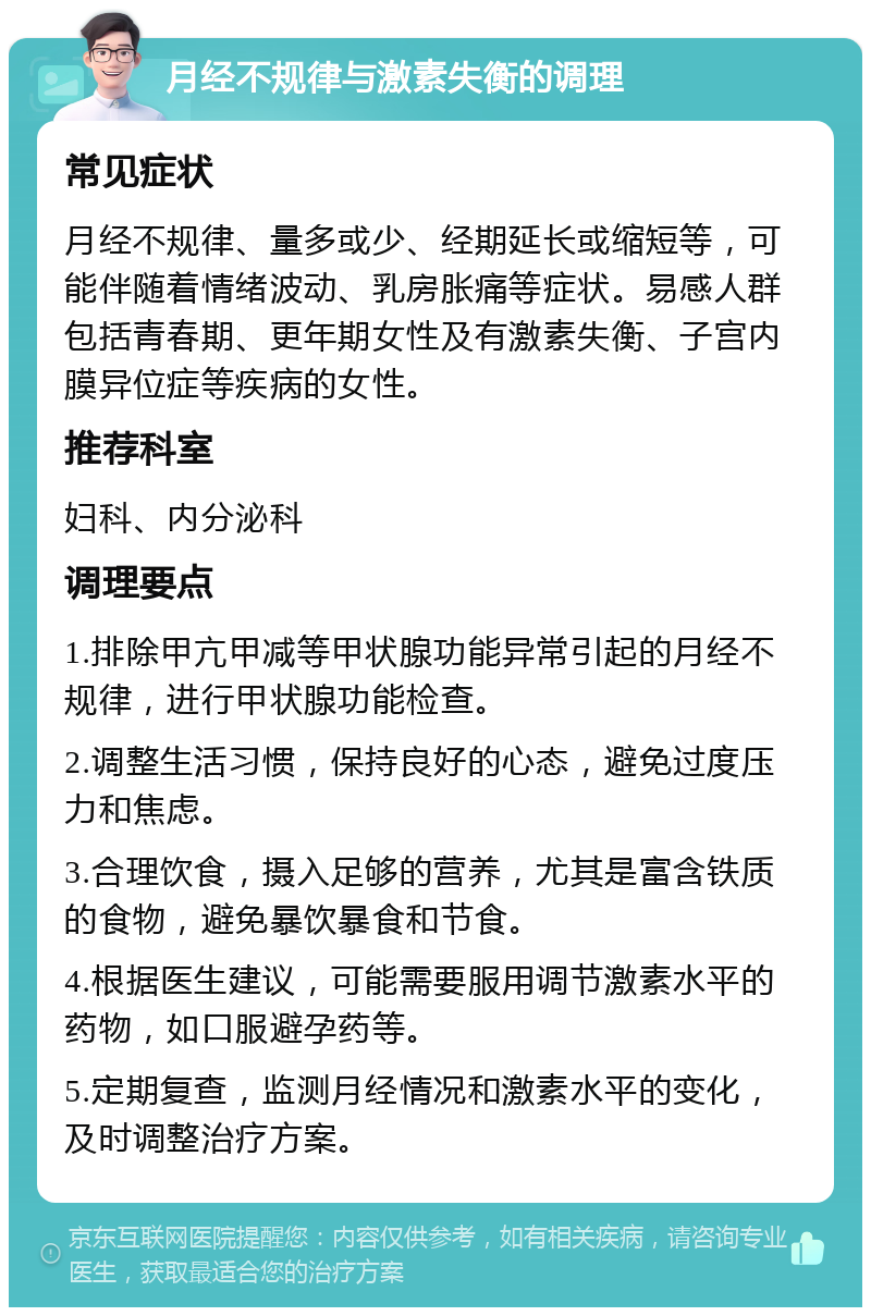 月经不规律与激素失衡的调理 常见症状 月经不规律、量多或少、经期延长或缩短等，可能伴随着情绪波动、乳房胀痛等症状。易感人群包括青春期、更年期女性及有激素失衡、子宫内膜异位症等疾病的女性。 推荐科室 妇科、内分泌科 调理要点 1.排除甲亢甲减等甲状腺功能异常引起的月经不规律，进行甲状腺功能检查。 2.调整生活习惯，保持良好的心态，避免过度压力和焦虑。 3.合理饮食，摄入足够的营养，尤其是富含铁质的食物，避免暴饮暴食和节食。 4.根据医生建议，可能需要服用调节激素水平的药物，如口服避孕药等。 5.定期复查，监测月经情况和激素水平的变化，及时调整治疗方案。