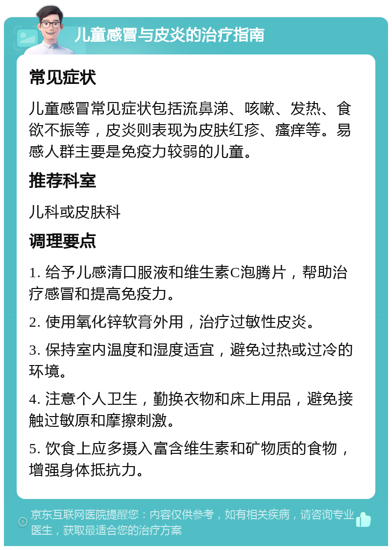 儿童感冒与皮炎的治疗指南 常见症状 儿童感冒常见症状包括流鼻涕、咳嗽、发热、食欲不振等，皮炎则表现为皮肤红疹、瘙痒等。易感人群主要是免疫力较弱的儿童。 推荐科室 儿科或皮肤科 调理要点 1. 给予儿感清口服液和维生素C泡腾片，帮助治疗感冒和提高免疫力。 2. 使用氧化锌软膏外用，治疗过敏性皮炎。 3. 保持室内温度和湿度适宜，避免过热或过冷的环境。 4. 注意个人卫生，勤换衣物和床上用品，避免接触过敏原和摩擦刺激。 5. 饮食上应多摄入富含维生素和矿物质的食物，增强身体抵抗力。