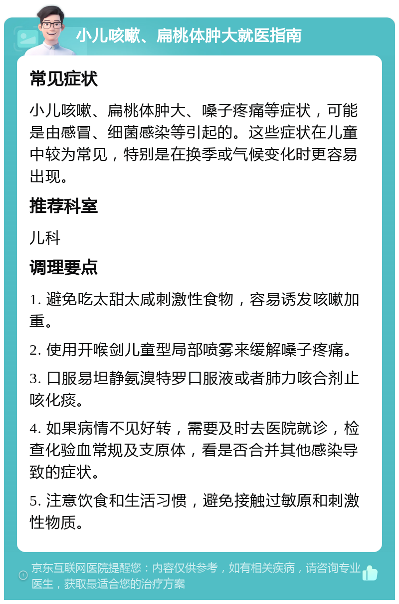 小儿咳嗽、扁桃体肿大就医指南 常见症状 小儿咳嗽、扁桃体肿大、嗓子疼痛等症状，可能是由感冒、细菌感染等引起的。这些症状在儿童中较为常见，特别是在换季或气候变化时更容易出现。 推荐科室 儿科 调理要点 1. 避免吃太甜太咸刺激性食物，容易诱发咳嗽加重。 2. 使用开喉剑儿童型局部喷雾来缓解嗓子疼痛。 3. 口服易坦静氨溴特罗口服液或者肺力咳合剂止咳化痰。 4. 如果病情不见好转，需要及时去医院就诊，检查化验血常规及支原体，看是否合并其他感染导致的症状。 5. 注意饮食和生活习惯，避免接触过敏原和刺激性物质。