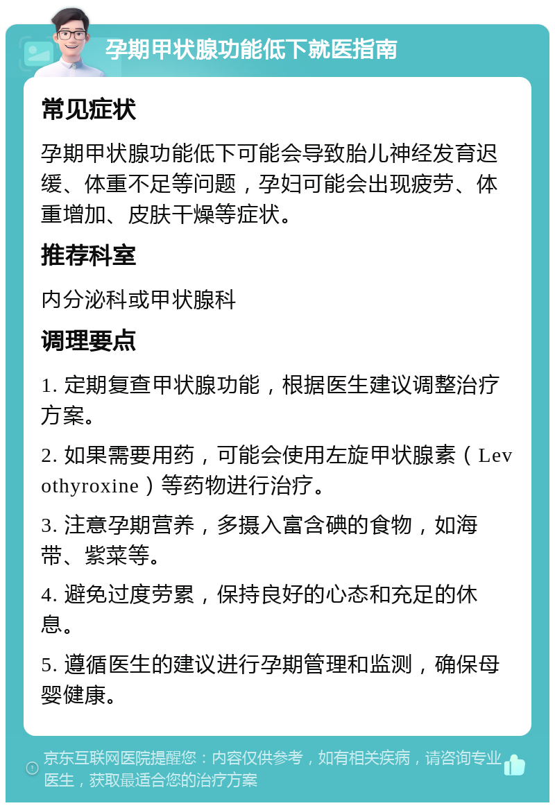 孕期甲状腺功能低下就医指南 常见症状 孕期甲状腺功能低下可能会导致胎儿神经发育迟缓、体重不足等问题，孕妇可能会出现疲劳、体重增加、皮肤干燥等症状。 推荐科室 内分泌科或甲状腺科 调理要点 1. 定期复查甲状腺功能，根据医生建议调整治疗方案。 2. 如果需要用药，可能会使用左旋甲状腺素（Levothyroxine）等药物进行治疗。 3. 注意孕期营养，多摄入富含碘的食物，如海带、紫菜等。 4. 避免过度劳累，保持良好的心态和充足的休息。 5. 遵循医生的建议进行孕期管理和监测，确保母婴健康。