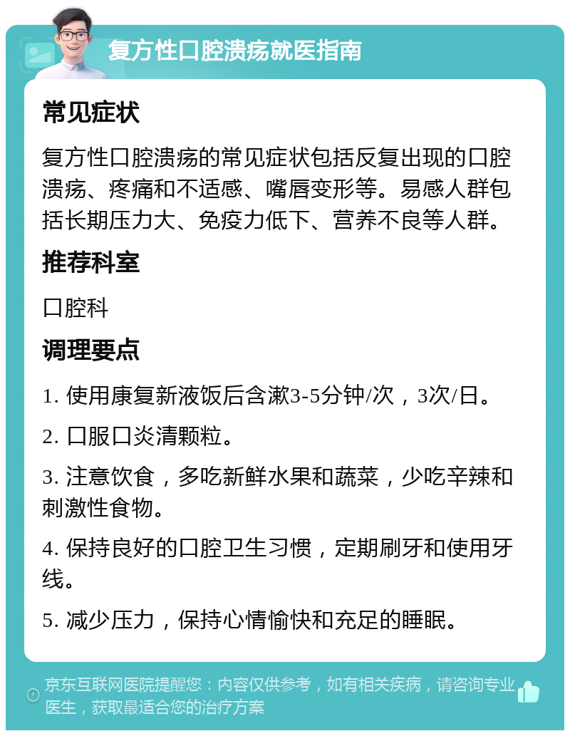 复方性口腔溃疡就医指南 常见症状 复方性口腔溃疡的常见症状包括反复出现的口腔溃疡、疼痛和不适感、嘴唇变形等。易感人群包括长期压力大、免疫力低下、营养不良等人群。 推荐科室 口腔科 调理要点 1. 使用康复新液饭后含漱3-5分钟/次，3次/日。 2. 口服口炎清颗粒。 3. 注意饮食，多吃新鲜水果和蔬菜，少吃辛辣和刺激性食物。 4. 保持良好的口腔卫生习惯，定期刷牙和使用牙线。 5. 减少压力，保持心情愉快和充足的睡眠。