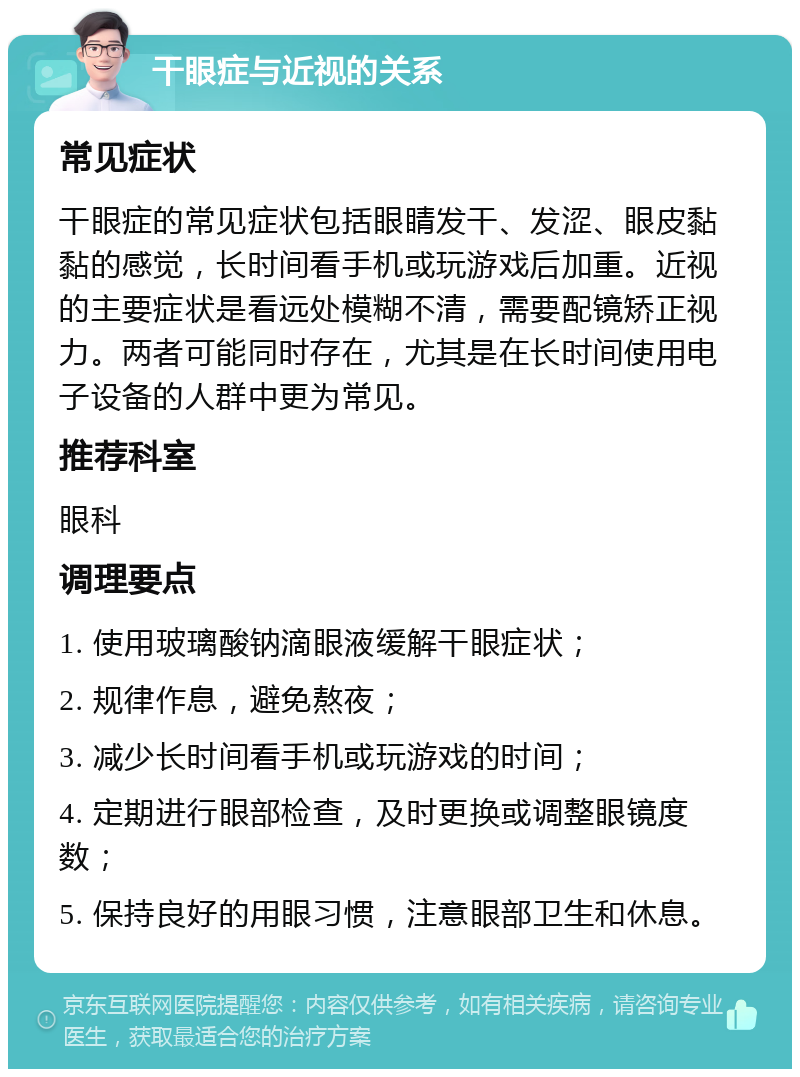 干眼症与近视的关系 常见症状 干眼症的常见症状包括眼睛发干、发涩、眼皮黏黏的感觉，长时间看手机或玩游戏后加重。近视的主要症状是看远处模糊不清，需要配镜矫正视力。两者可能同时存在，尤其是在长时间使用电子设备的人群中更为常见。 推荐科室 眼科 调理要点 1. 使用玻璃酸钠滴眼液缓解干眼症状； 2. 规律作息，避免熬夜； 3. 减少长时间看手机或玩游戏的时间； 4. 定期进行眼部检查，及时更换或调整眼镜度数； 5. 保持良好的用眼习惯，注意眼部卫生和休息。