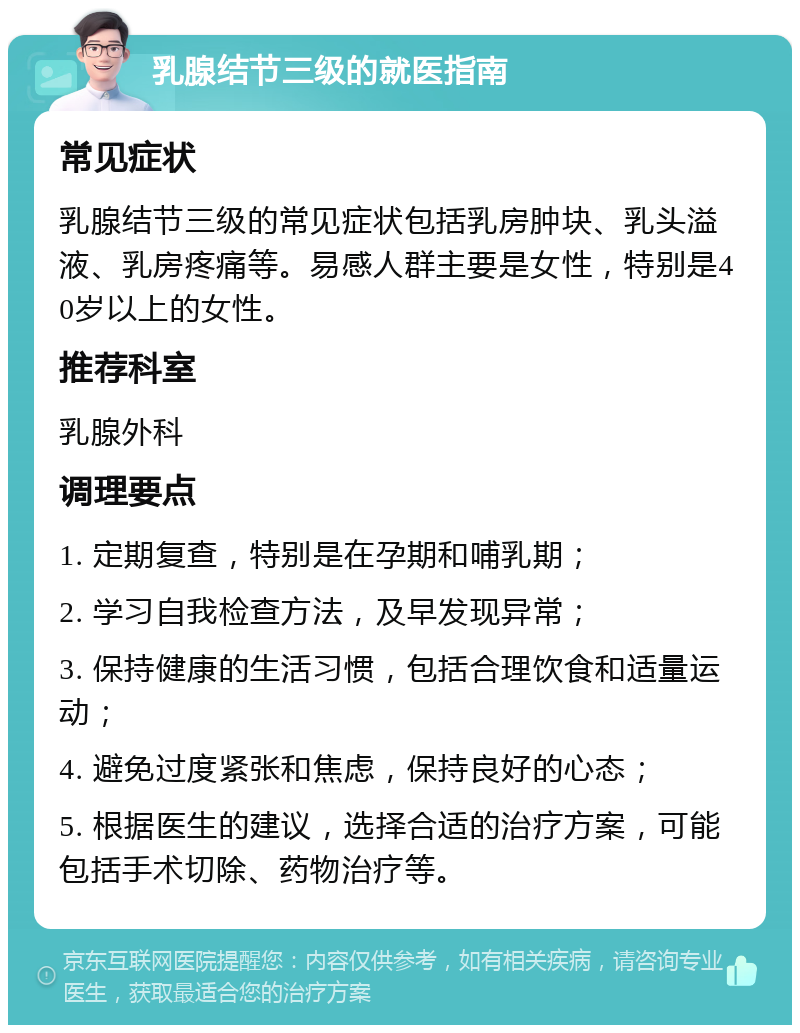 乳腺结节三级的就医指南 常见症状 乳腺结节三级的常见症状包括乳房肿块、乳头溢液、乳房疼痛等。易感人群主要是女性，特别是40岁以上的女性。 推荐科室 乳腺外科 调理要点 1. 定期复查，特别是在孕期和哺乳期； 2. 学习自我检查方法，及早发现异常； 3. 保持健康的生活习惯，包括合理饮食和适量运动； 4. 避免过度紧张和焦虑，保持良好的心态； 5. 根据医生的建议，选择合适的治疗方案，可能包括手术切除、药物治疗等。