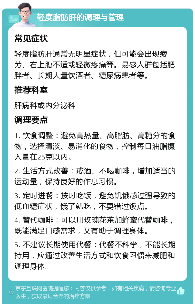 轻度脂肪肝的调理与管理 常见症状 轻度脂肪肝通常无明显症状，但可能会出现疲劳、右上腹不适或轻微疼痛等。易感人群包括肥胖者、长期大量饮酒者、糖尿病患者等。 推荐科室 肝病科或内分泌科 调理要点 1. 饮食调整：避免高热量、高脂肪、高糖分的食物，选择清淡、易消化的食物，控制每日油脂摄入量在25克以内。 2. 生活方式改善：戒酒、不喝咖啡，增加适当的运动量，保持良好的作息习惯。 3. 定时进餐：按时吃饭，避免饥饿感过强导致的低血糖症状，饿了就吃，不要错过饭点。 4. 替代咖啡：可以用玫瑰花茶加蜂蜜代替咖啡，既能满足口感需求，又有助于调理身体。 5. 不建议长期使用代餐：代餐不科学，不能长期持用，应通过改善生活方式和饮食习惯来减肥和调理身体。