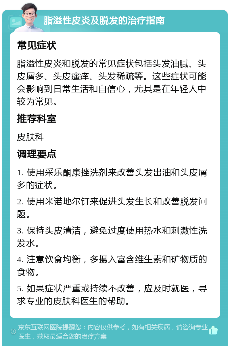 脂溢性皮炎及脱发的治疗指南 常见症状 脂溢性皮炎和脱发的常见症状包括头发油腻、头皮屑多、头皮瘙痒、头发稀疏等。这些症状可能会影响到日常生活和自信心，尤其是在年轻人中较为常见。 推荐科室 皮肤科 调理要点 1. 使用采乐酮康挫洗剂来改善头发出油和头皮屑多的症状。 2. 使用米诺地尔钉来促进头发生长和改善脱发问题。 3. 保持头皮清洁，避免过度使用热水和刺激性洗发水。 4. 注意饮食均衡，多摄入富含维生素和矿物质的食物。 5. 如果症状严重或持续不改善，应及时就医，寻求专业的皮肤科医生的帮助。