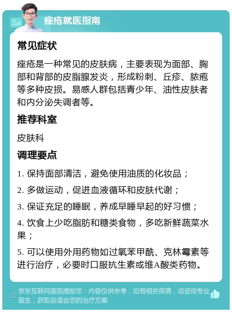 痤疮就医指南 常见症状 痤疮是一种常见的皮肤病，主要表现为面部、胸部和背部的皮脂腺发炎，形成粉刺、丘疹、脓疱等多种皮损。易感人群包括青少年、油性皮肤者和内分泌失调者等。 推荐科室 皮肤科 调理要点 1. 保持面部清洁，避免使用油质的化妆品； 2. 多做运动，促进血液循环和皮肤代谢； 3. 保证充足的睡眠，养成早睡早起的好习惯； 4. 饮食上少吃脂肪和糖类食物，多吃新鲜蔬菜水果； 5. 可以使用外用药物如过氧苯甲酰、克林霉素等进行治疗，必要时口服抗生素或维A酸类药物。