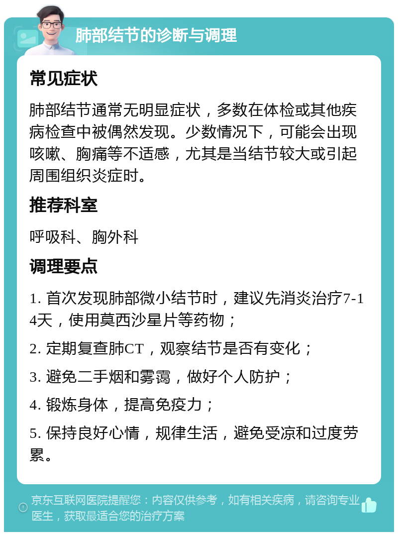 肺部结节的诊断与调理 常见症状 肺部结节通常无明显症状，多数在体检或其他疾病检查中被偶然发现。少数情况下，可能会出现咳嗽、胸痛等不适感，尤其是当结节较大或引起周围组织炎症时。 推荐科室 呼吸科、胸外科 调理要点 1. 首次发现肺部微小结节时，建议先消炎治疗7-14天，使用莫西沙星片等药物； 2. 定期复查肺CT，观察结节是否有变化； 3. 避免二手烟和雾霭，做好个人防护； 4. 锻炼身体，提高免疫力； 5. 保持良好心情，规律生活，避免受凉和过度劳累。