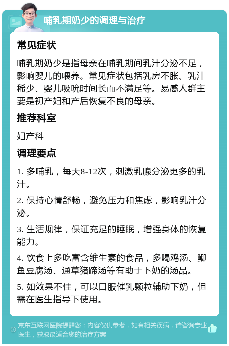 哺乳期奶少的调理与治疗 常见症状 哺乳期奶少是指母亲在哺乳期间乳汁分泌不足，影响婴儿的喂养。常见症状包括乳房不胀、乳汁稀少、婴儿吸吮时间长而不满足等。易感人群主要是初产妇和产后恢复不良的母亲。 推荐科室 妇产科 调理要点 1. 多哺乳，每天8-12次，刺激乳腺分泌更多的乳汁。 2. 保持心情舒畅，避免压力和焦虑，影响乳汁分泌。 3. 生活规律，保证充足的睡眠，增强身体的恢复能力。 4. 饮食上多吃富含维生素的食品，多喝鸡汤、鲫鱼豆腐汤、通草猪蹄汤等有助于下奶的汤品。 5. 如效果不佳，可以口服催乳颗粒辅助下奶，但需在医生指导下使用。