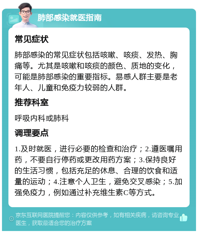 肺部感染就医指南 常见症状 肺部感染的常见症状包括咳嗽、咳痰、发热、胸痛等。尤其是咳嗽和咳痰的颜色、质地的变化，可能是肺部感染的重要指标。易感人群主要是老年人、儿童和免疫力较弱的人群。 推荐科室 呼吸内科或肺科 调理要点 1.及时就医，进行必要的检查和治疗；2.遵医嘱用药，不要自行停药或更改用药方案；3.保持良好的生活习惯，包括充足的休息、合理的饮食和适量的运动；4.注意个人卫生，避免交叉感染；5.加强免疫力，例如通过补充维生素C等方式。