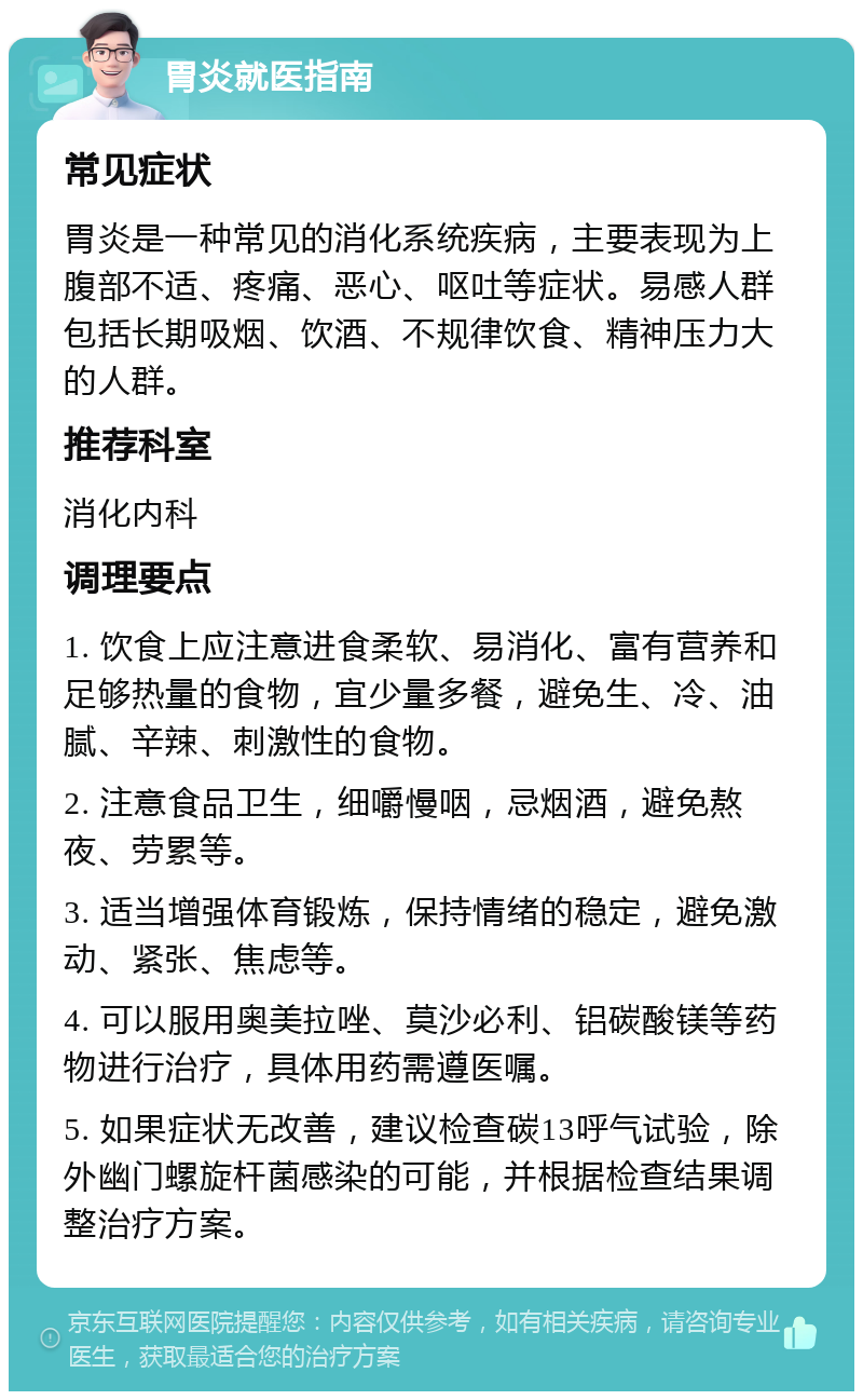 胃炎就医指南 常见症状 胃炎是一种常见的消化系统疾病，主要表现为上腹部不适、疼痛、恶心、呕吐等症状。易感人群包括长期吸烟、饮酒、不规律饮食、精神压力大的人群。 推荐科室 消化内科 调理要点 1. 饮食上应注意进食柔软、易消化、富有营养和足够热量的食物，宜少量多餐，避免生、冷、油腻、辛辣、刺激性的食物。 2. 注意食品卫生，细嚼慢咽，忌烟酒，避免熬夜、劳累等。 3. 适当增强体育锻炼，保持情绪的稳定，避免激动、紧张、焦虑等。 4. 可以服用奥美拉唑、莫沙必利、铝碳酸镁等药物进行治疗，具体用药需遵医嘱。 5. 如果症状无改善，建议检查碳13呼气试验，除外幽门螺旋杆菌感染的可能，并根据检查结果调整治疗方案。