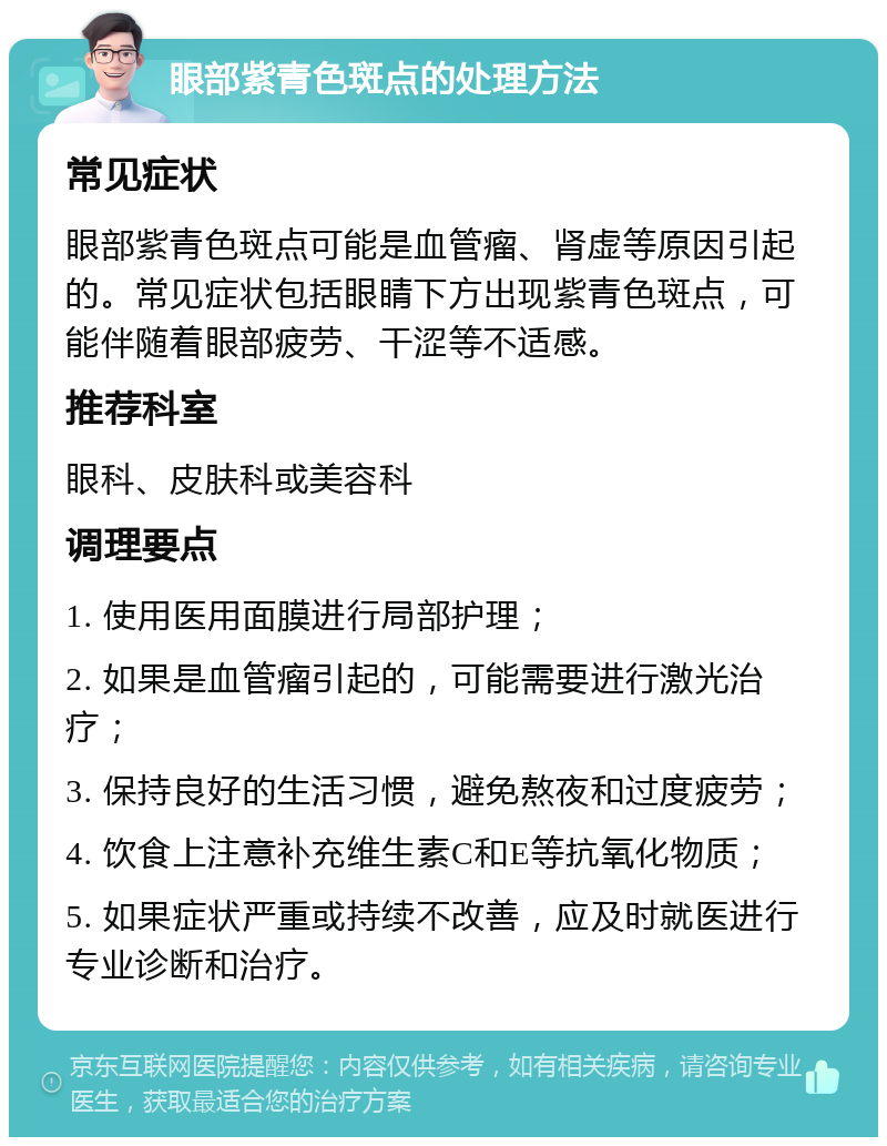 眼部紫青色斑点的处理方法 常见症状 眼部紫青色斑点可能是血管瘤、肾虚等原因引起的。常见症状包括眼睛下方出现紫青色斑点，可能伴随着眼部疲劳、干涩等不适感。 推荐科室 眼科、皮肤科或美容科 调理要点 1. 使用医用面膜进行局部护理； 2. 如果是血管瘤引起的，可能需要进行激光治疗； 3. 保持良好的生活习惯，避免熬夜和过度疲劳； 4. 饮食上注意补充维生素C和E等抗氧化物质； 5. 如果症状严重或持续不改善，应及时就医进行专业诊断和治疗。