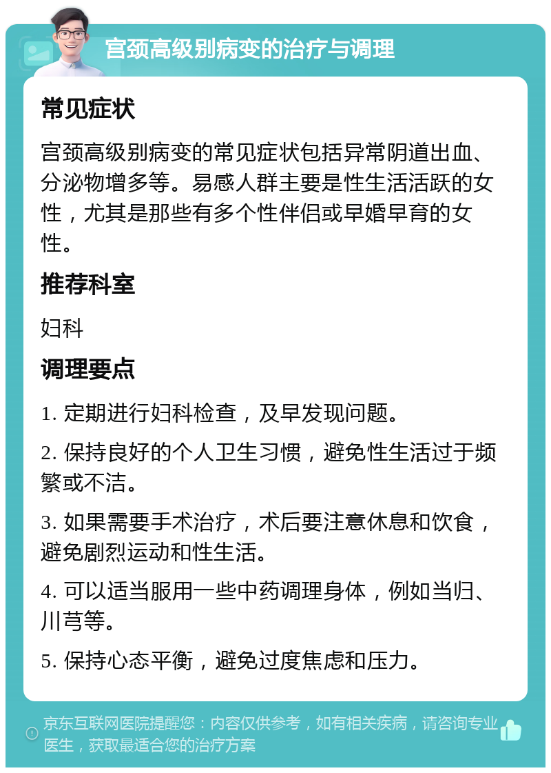 宫颈高级别病变的治疗与调理 常见症状 宫颈高级别病变的常见症状包括异常阴道出血、分泌物增多等。易感人群主要是性生活活跃的女性，尤其是那些有多个性伴侣或早婚早育的女性。 推荐科室 妇科 调理要点 1. 定期进行妇科检查，及早发现问题。 2. 保持良好的个人卫生习惯，避免性生活过于频繁或不洁。 3. 如果需要手术治疗，术后要注意休息和饮食，避免剧烈运动和性生活。 4. 可以适当服用一些中药调理身体，例如当归、川芎等。 5. 保持心态平衡，避免过度焦虑和压力。