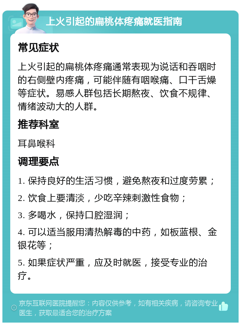 上火引起的扁桃体疼痛就医指南 常见症状 上火引起的扁桃体疼痛通常表现为说话和吞咽时的右侧壁内疼痛，可能伴随有咽喉痛、口干舌燥等症状。易感人群包括长期熬夜、饮食不规律、情绪波动大的人群。 推荐科室 耳鼻喉科 调理要点 1. 保持良好的生活习惯，避免熬夜和过度劳累； 2. 饮食上要清淡，少吃辛辣刺激性食物； 3. 多喝水，保持口腔湿润； 4. 可以适当服用清热解毒的中药，如板蓝根、金银花等； 5. 如果症状严重，应及时就医，接受专业的治疗。