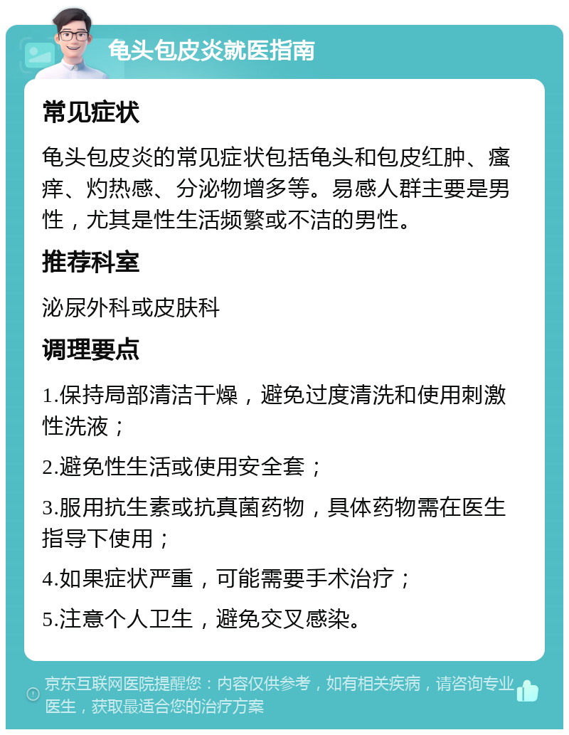 龟头包皮炎就医指南 常见症状 龟头包皮炎的常见症状包括龟头和包皮红肿、瘙痒、灼热感、分泌物增多等。易感人群主要是男性，尤其是性生活频繁或不洁的男性。 推荐科室 泌尿外科或皮肤科 调理要点 1.保持局部清洁干燥，避免过度清洗和使用刺激性洗液； 2.避免性生活或使用安全套； 3.服用抗生素或抗真菌药物，具体药物需在医生指导下使用； 4.如果症状严重，可能需要手术治疗； 5.注意个人卫生，避免交叉感染。