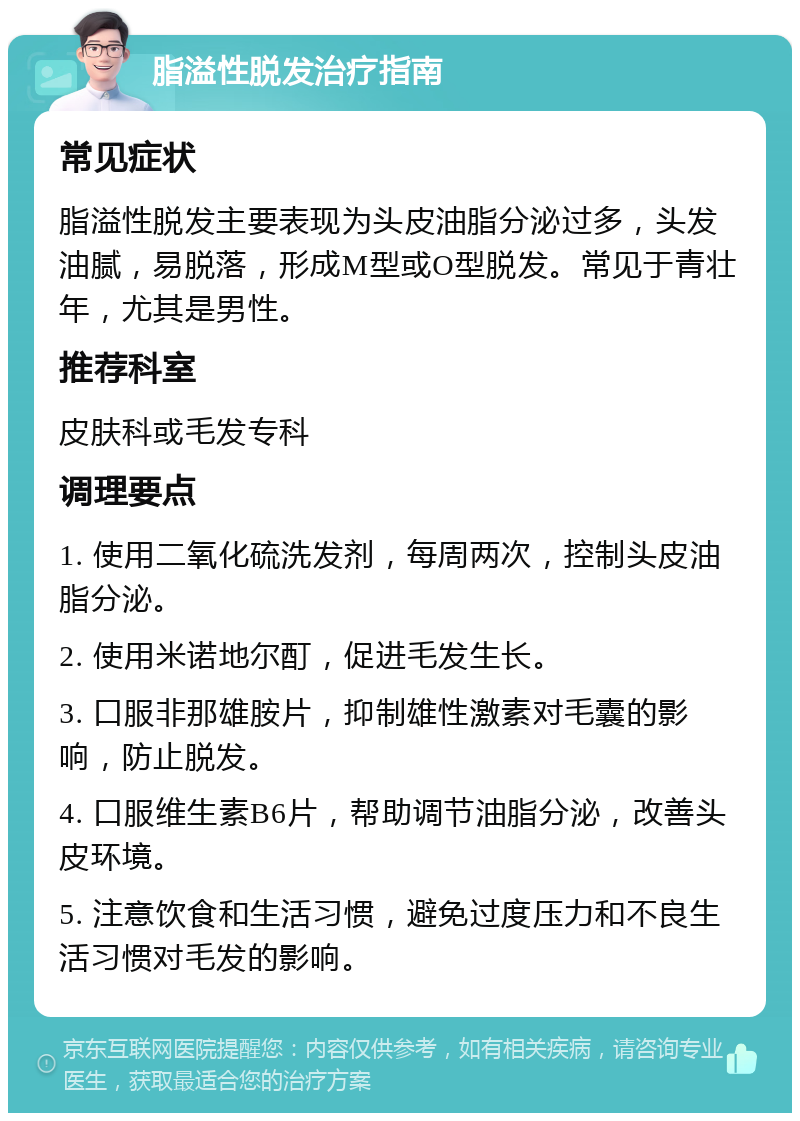 脂溢性脱发治疗指南 常见症状 脂溢性脱发主要表现为头皮油脂分泌过多，头发油腻，易脱落，形成M型或O型脱发。常见于青壮年，尤其是男性。 推荐科室 皮肤科或毛发专科 调理要点 1. 使用二氧化硫洗发剂，每周两次，控制头皮油脂分泌。 2. 使用米诺地尔酊，促进毛发生长。 3. 口服非那雄胺片，抑制雄性激素对毛囊的影响，防止脱发。 4. 口服维生素B6片，帮助调节油脂分泌，改善头皮环境。 5. 注意饮食和生活习惯，避免过度压力和不良生活习惯对毛发的影响。