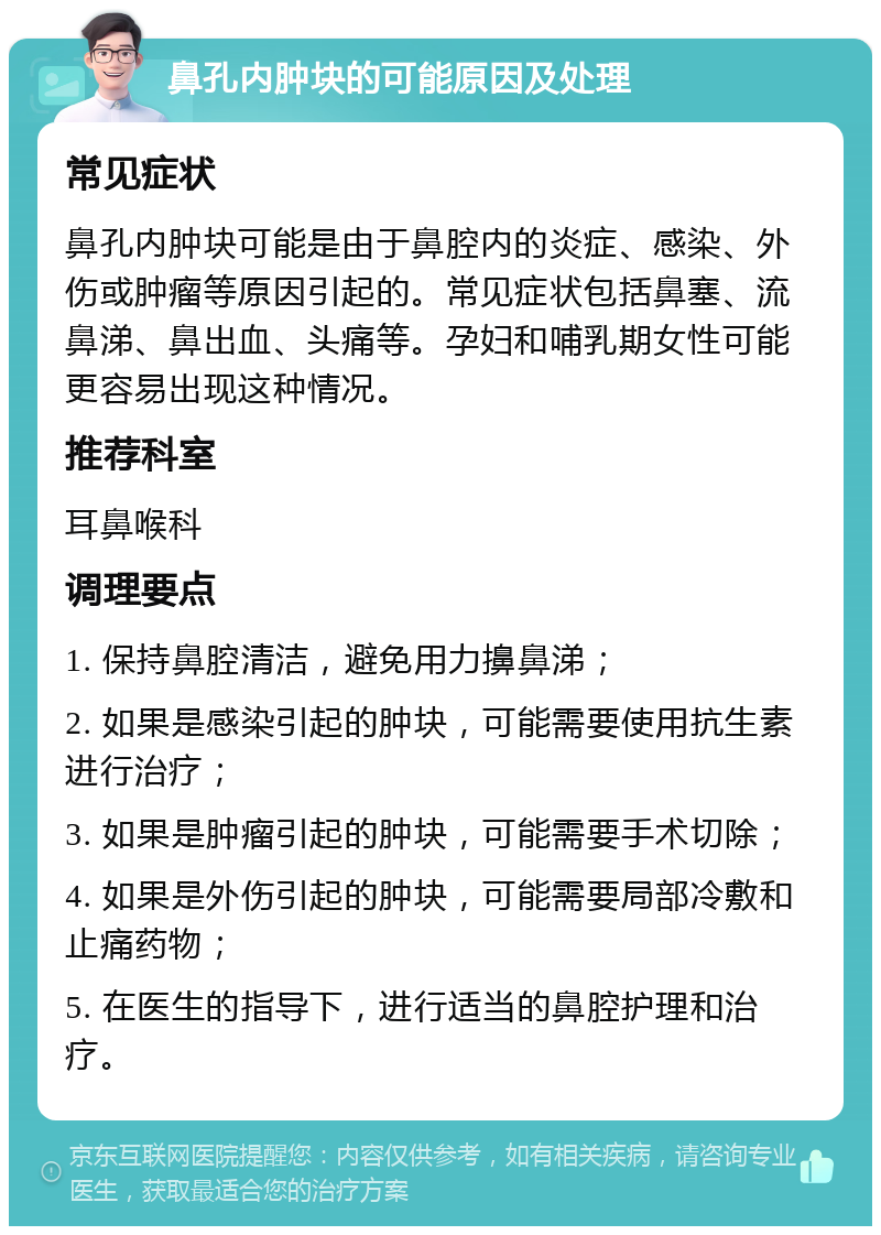 鼻孔内肿块的可能原因及处理 常见症状 鼻孔内肿块可能是由于鼻腔内的炎症、感染、外伤或肿瘤等原因引起的。常见症状包括鼻塞、流鼻涕、鼻出血、头痛等。孕妇和哺乳期女性可能更容易出现这种情况。 推荐科室 耳鼻喉科 调理要点 1. 保持鼻腔清洁，避免用力擤鼻涕； 2. 如果是感染引起的肿块，可能需要使用抗生素进行治疗； 3. 如果是肿瘤引起的肿块，可能需要手术切除； 4. 如果是外伤引起的肿块，可能需要局部冷敷和止痛药物； 5. 在医生的指导下，进行适当的鼻腔护理和治疗。