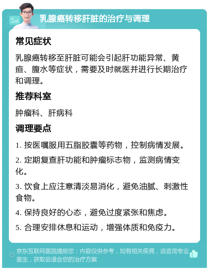 乳腺癌转移肝脏的治疗与调理 常见症状 乳腺癌转移至肝脏可能会引起肝功能异常、黄疸、腹水等症状，需要及时就医并进行长期治疗和调理。 推荐科室 肿瘤科、肝病科 调理要点 1. 按医嘱服用五脂胶囊等药物，控制病情发展。 2. 定期复查肝功能和肿瘤标志物，监测病情变化。 3. 饮食上应注意清淡易消化，避免油腻、刺激性食物。 4. 保持良好的心态，避免过度紧张和焦虑。 5. 合理安排休息和运动，增强体质和免疫力。