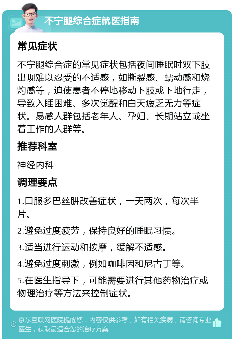 不宁腿综合症就医指南 常见症状 不宁腿综合症的常见症状包括夜间睡眠时双下肢出现难以忍受的不适感，如撕裂感、蠕动感和烧灼感等，迫使患者不停地移动下肢或下地行走，导致入睡困难、多次觉醒和白天疲乏无力等症状。易感人群包括老年人、孕妇、长期站立或坐着工作的人群等。 推荐科室 神经内科 调理要点 1.口服多巴丝肼改善症状，一天两次，每次半片。 2.避免过度疲劳，保持良好的睡眠习惯。 3.适当进行运动和按摩，缓解不适感。 4.避免过度刺激，例如咖啡因和尼古丁等。 5.在医生指导下，可能需要进行其他药物治疗或物理治疗等方法来控制症状。