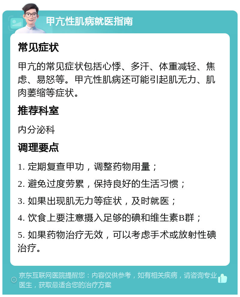 甲亢性肌病就医指南 常见症状 甲亢的常见症状包括心悸、多汗、体重减轻、焦虑、易怒等。甲亢性肌病还可能引起肌无力、肌肉萎缩等症状。 推荐科室 内分泌科 调理要点 1. 定期复查甲功，调整药物用量； 2. 避免过度劳累，保持良好的生活习惯； 3. 如果出现肌无力等症状，及时就医； 4. 饮食上要注意摄入足够的碘和维生素B群； 5. 如果药物治疗无效，可以考虑手术或放射性碘治疗。