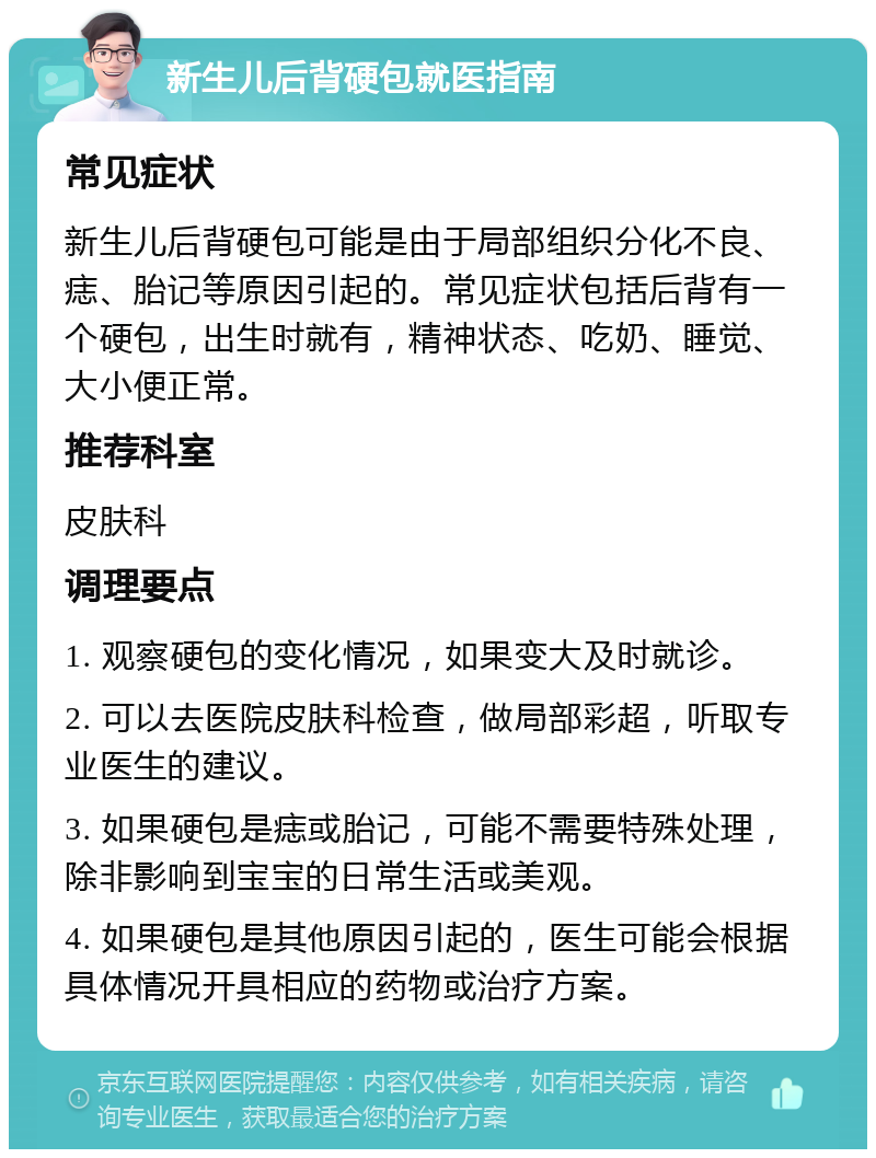 新生儿后背硬包就医指南 常见症状 新生儿后背硬包可能是由于局部组织分化不良、痣、胎记等原因引起的。常见症状包括后背有一个硬包，出生时就有，精神状态、吃奶、睡觉、大小便正常。 推荐科室 皮肤科 调理要点 1. 观察硬包的变化情况，如果变大及时就诊。 2. 可以去医院皮肤科检查，做局部彩超，听取专业医生的建议。 3. 如果硬包是痣或胎记，可能不需要特殊处理，除非影响到宝宝的日常生活或美观。 4. 如果硬包是其他原因引起的，医生可能会根据具体情况开具相应的药物或治疗方案。