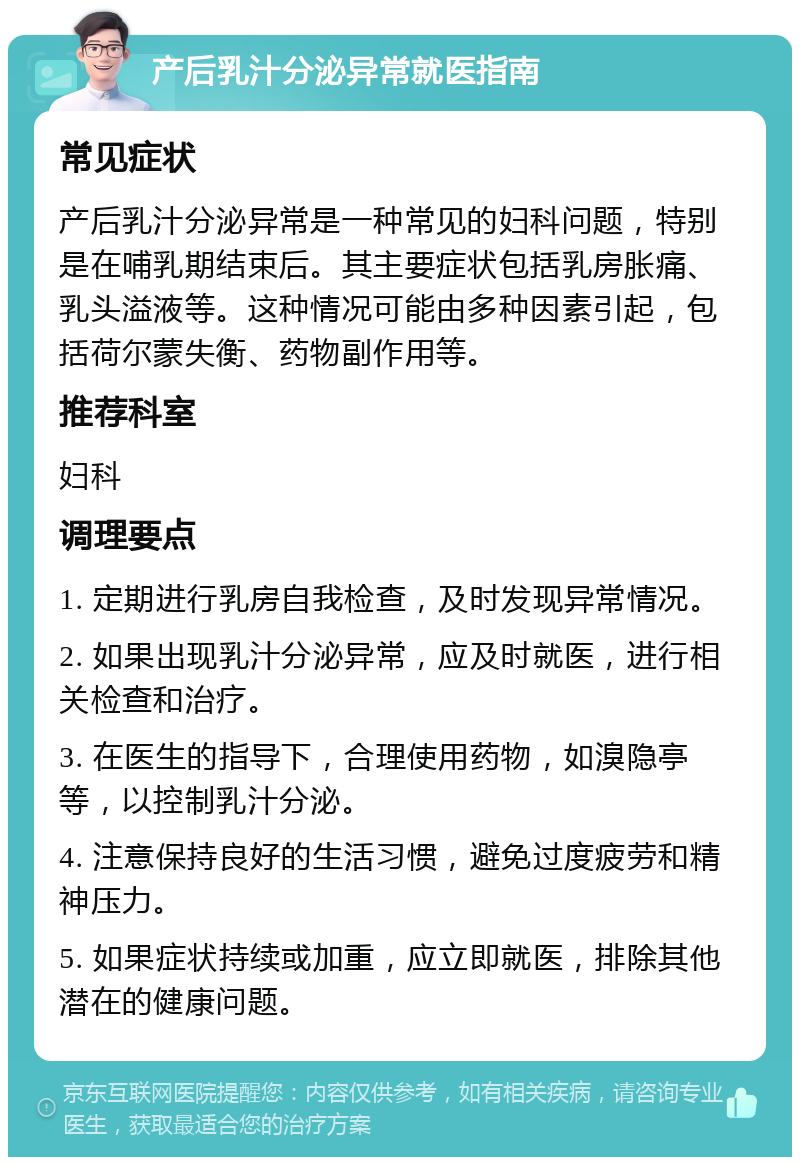 产后乳汁分泌异常就医指南 常见症状 产后乳汁分泌异常是一种常见的妇科问题，特别是在哺乳期结束后。其主要症状包括乳房胀痛、乳头溢液等。这种情况可能由多种因素引起，包括荷尔蒙失衡、药物副作用等。 推荐科室 妇科 调理要点 1. 定期进行乳房自我检查，及时发现异常情况。 2. 如果出现乳汁分泌异常，应及时就医，进行相关检查和治疗。 3. 在医生的指导下，合理使用药物，如溴隐亭等，以控制乳汁分泌。 4. 注意保持良好的生活习惯，避免过度疲劳和精神压力。 5. 如果症状持续或加重，应立即就医，排除其他潜在的健康问题。