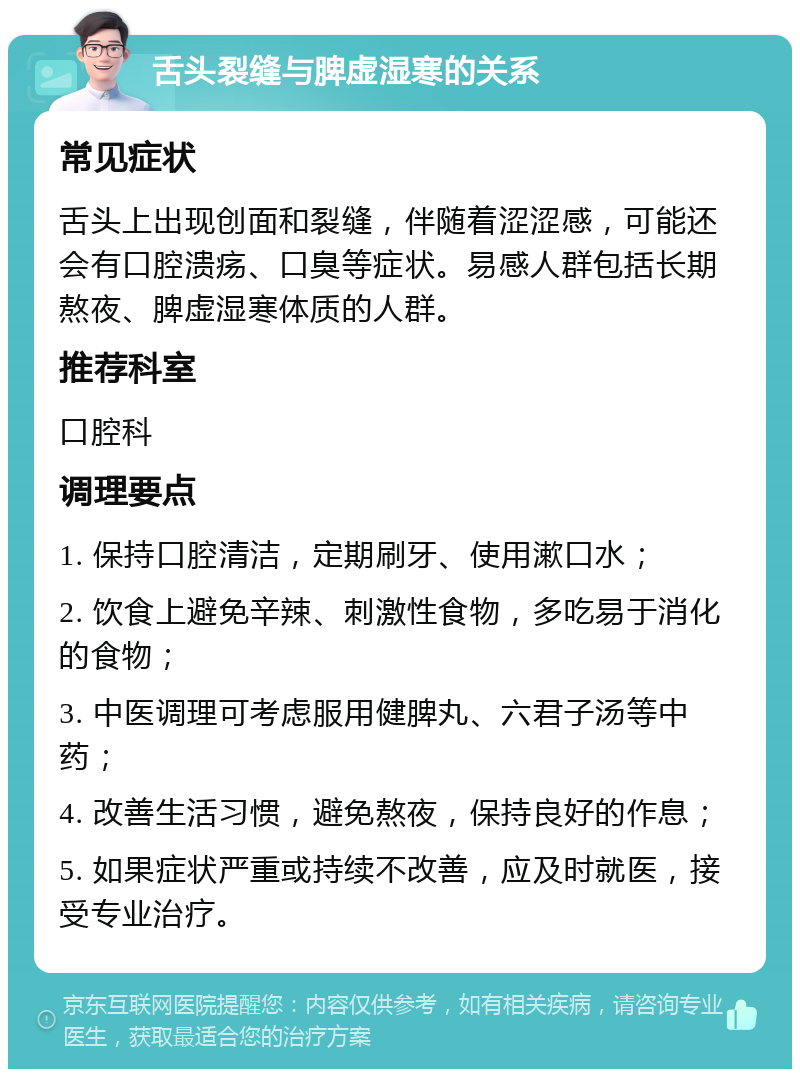 舌头裂缝与脾虚湿寒的关系 常见症状 舌头上出现创面和裂缝，伴随着涩涩感，可能还会有口腔溃疡、口臭等症状。易感人群包括长期熬夜、脾虚湿寒体质的人群。 推荐科室 口腔科 调理要点 1. 保持口腔清洁，定期刷牙、使用漱口水； 2. 饮食上避免辛辣、刺激性食物，多吃易于消化的食物； 3. 中医调理可考虑服用健脾丸、六君子汤等中药； 4. 改善生活习惯，避免熬夜，保持良好的作息； 5. 如果症状严重或持续不改善，应及时就医，接受专业治疗。