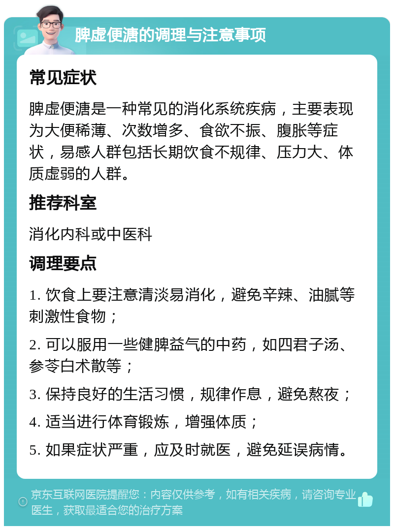 脾虚便溏的调理与注意事项 常见症状 脾虚便溏是一种常见的消化系统疾病，主要表现为大便稀薄、次数增多、食欲不振、腹胀等症状，易感人群包括长期饮食不规律、压力大、体质虚弱的人群。 推荐科室 消化内科或中医科 调理要点 1. 饮食上要注意清淡易消化，避免辛辣、油腻等刺激性食物； 2. 可以服用一些健脾益气的中药，如四君子汤、参苓白术散等； 3. 保持良好的生活习惯，规律作息，避免熬夜； 4. 适当进行体育锻炼，增强体质； 5. 如果症状严重，应及时就医，避免延误病情。