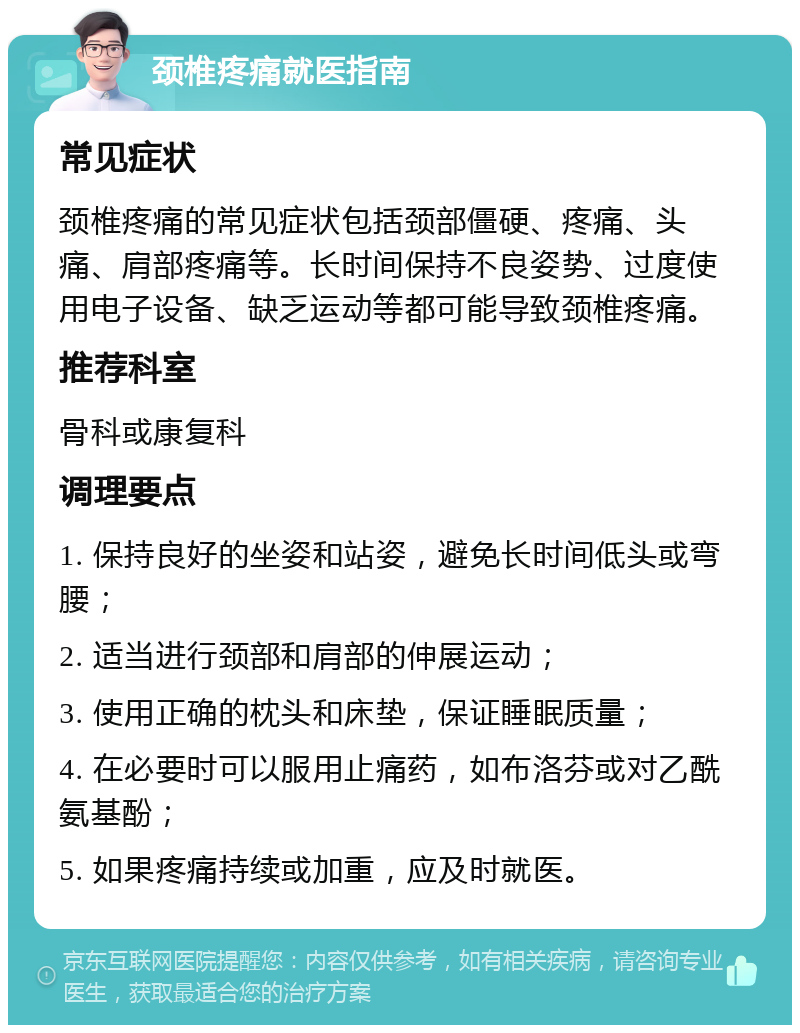 颈椎疼痛就医指南 常见症状 颈椎疼痛的常见症状包括颈部僵硬、疼痛、头痛、肩部疼痛等。长时间保持不良姿势、过度使用电子设备、缺乏运动等都可能导致颈椎疼痛。 推荐科室 骨科或康复科 调理要点 1. 保持良好的坐姿和站姿，避免长时间低头或弯腰； 2. 适当进行颈部和肩部的伸展运动； 3. 使用正确的枕头和床垫，保证睡眠质量； 4. 在必要时可以服用止痛药，如布洛芬或对乙酰氨基酚； 5. 如果疼痛持续或加重，应及时就医。