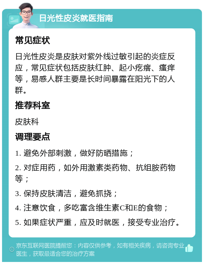 日光性皮炎就医指南 常见症状 日光性皮炎是皮肤对紫外线过敏引起的炎症反应，常见症状包括皮肤红肿、起小疙瘩、瘙痒等，易感人群主要是长时间暴露在阳光下的人群。 推荐科室 皮肤科 调理要点 1. 避免外部刺激，做好防晒措施； 2. 对症用药，如外用激素类药物、抗组胺药物等； 3. 保持皮肤清洁，避免抓挠； 4. 注意饮食，多吃富含维生素C和E的食物； 5. 如果症状严重，应及时就医，接受专业治疗。