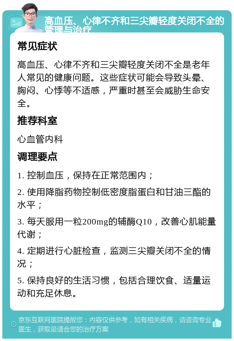 高血压、心律不齐和三尖瓣轻度关闭不全的管理与治疗 常见症状 高血压、心律不齐和三尖瓣轻度关闭不全是老年人常见的健康问题。这些症状可能会导致头晕、胸闷、心悸等不适感，严重时甚至会威胁生命安全。 推荐科室 心血管内科 调理要点 1. 控制血压，保持在正常范围内； 2. 使用降脂药物控制低密度脂蛋白和甘油三酯的水平； 3. 每天服用一粒200mg的辅酶Q10，改善心肌能量代谢； 4. 定期进行心脏检查，监测三尖瓣关闭不全的情况； 5. 保持良好的生活习惯，包括合理饮食、适量运动和充足休息。