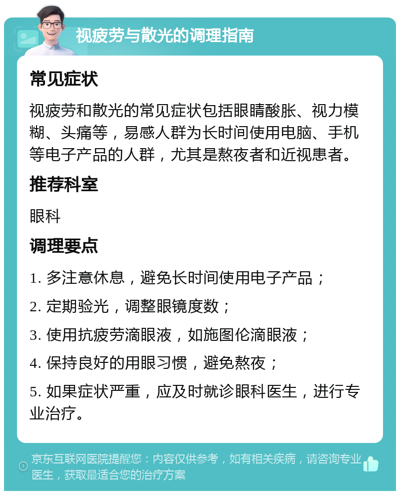 视疲劳与散光的调理指南 常见症状 视疲劳和散光的常见症状包括眼睛酸胀、视力模糊、头痛等，易感人群为长时间使用电脑、手机等电子产品的人群，尤其是熬夜者和近视患者。 推荐科室 眼科 调理要点 1. 多注意休息，避免长时间使用电子产品； 2. 定期验光，调整眼镜度数； 3. 使用抗疲劳滴眼液，如施图伦滴眼液； 4. 保持良好的用眼习惯，避免熬夜； 5. 如果症状严重，应及时就诊眼科医生，进行专业治疗。