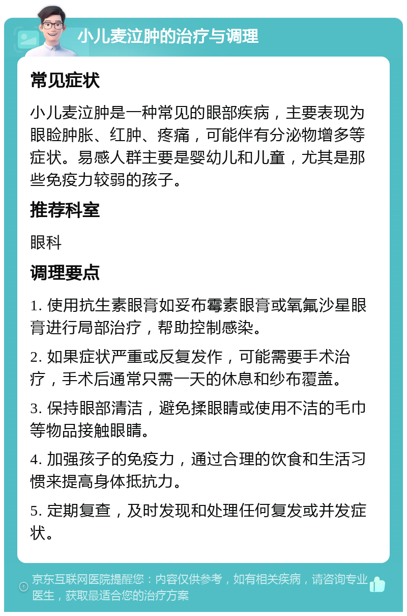 小儿麦泣肿的治疗与调理 常见症状 小儿麦泣肿是一种常见的眼部疾病，主要表现为眼睑肿胀、红肿、疼痛，可能伴有分泌物增多等症状。易感人群主要是婴幼儿和儿童，尤其是那些免疫力较弱的孩子。 推荐科室 眼科 调理要点 1. 使用抗生素眼膏如妥布霉素眼膏或氧氟沙星眼膏进行局部治疗，帮助控制感染。 2. 如果症状严重或反复发作，可能需要手术治疗，手术后通常只需一天的休息和纱布覆盖。 3. 保持眼部清洁，避免揉眼睛或使用不洁的毛巾等物品接触眼睛。 4. 加强孩子的免疫力，通过合理的饮食和生活习惯来提高身体抵抗力。 5. 定期复查，及时发现和处理任何复发或并发症状。