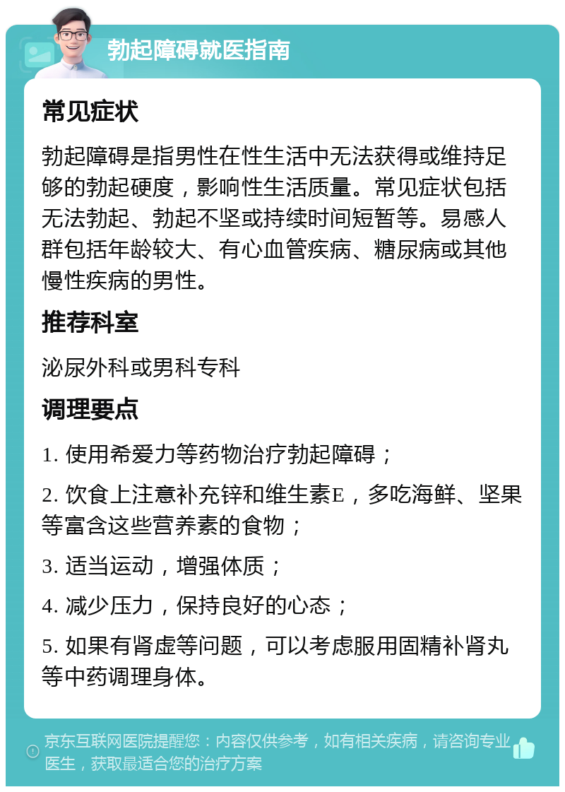 勃起障碍就医指南 常见症状 勃起障碍是指男性在性生活中无法获得或维持足够的勃起硬度，影响性生活质量。常见症状包括无法勃起、勃起不坚或持续时间短暂等。易感人群包括年龄较大、有心血管疾病、糖尿病或其他慢性疾病的男性。 推荐科室 泌尿外科或男科专科 调理要点 1. 使用希爱力等药物治疗勃起障碍； 2. 饮食上注意补充锌和维生素E，多吃海鲜、坚果等富含这些营养素的食物； 3. 适当运动，增强体质； 4. 减少压力，保持良好的心态； 5. 如果有肾虚等问题，可以考虑服用固精补肾丸等中药调理身体。