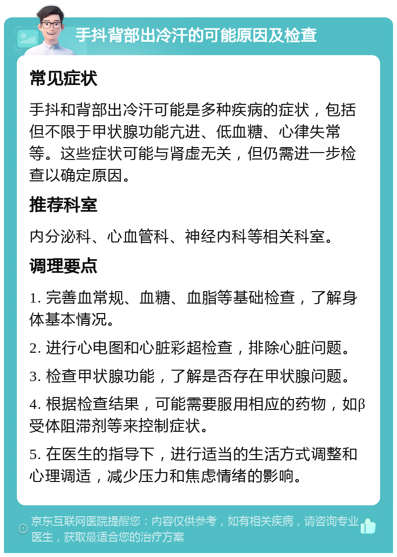 手抖背部出冷汗的可能原因及检查 常见症状 手抖和背部出冷汗可能是多种疾病的症状，包括但不限于甲状腺功能亢进、低血糖、心律失常等。这些症状可能与肾虚无关，但仍需进一步检查以确定原因。 推荐科室 内分泌科、心血管科、神经内科等相关科室。 调理要点 1. 完善血常规、血糖、血脂等基础检查，了解身体基本情况。 2. 进行心电图和心脏彩超检查，排除心脏问题。 3. 检查甲状腺功能，了解是否存在甲状腺问题。 4. 根据检查结果，可能需要服用相应的药物，如β受体阻滞剂等来控制症状。 5. 在医生的指导下，进行适当的生活方式调整和心理调适，减少压力和焦虑情绪的影响。