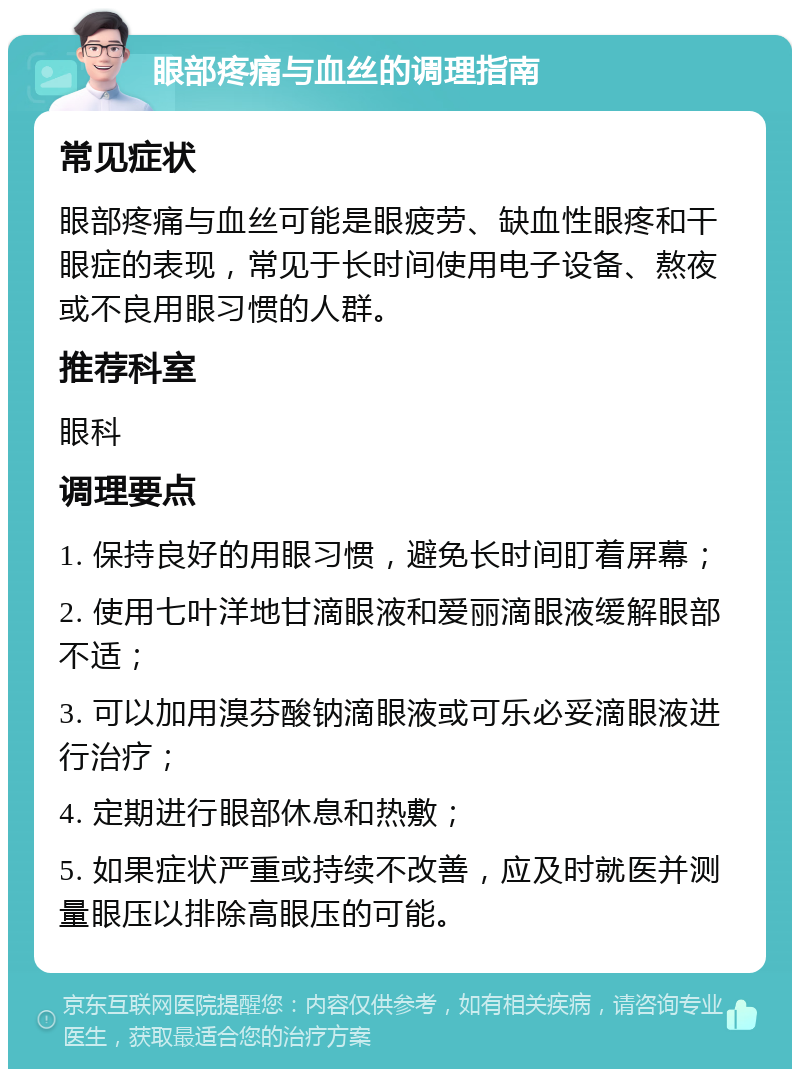 眼部疼痛与血丝的调理指南 常见症状 眼部疼痛与血丝可能是眼疲劳、缺血性眼疼和干眼症的表现，常见于长时间使用电子设备、熬夜或不良用眼习惯的人群。 推荐科室 眼科 调理要点 1. 保持良好的用眼习惯，避免长时间盯着屏幕； 2. 使用七叶洋地甘滴眼液和爱丽滴眼液缓解眼部不适； 3. 可以加用溴芬酸钠滴眼液或可乐必妥滴眼液进行治疗； 4. 定期进行眼部休息和热敷； 5. 如果症状严重或持续不改善，应及时就医并测量眼压以排除高眼压的可能。