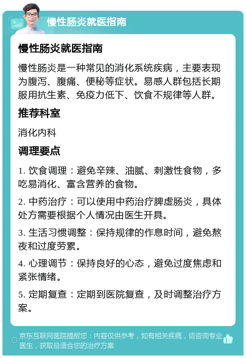 慢性肠炎就医指南 慢性肠炎就医指南 慢性肠炎是一种常见的消化系统疾病，主要表现为腹泻、腹痛、便秘等症状。易感人群包括长期服用抗生素、免疫力低下、饮食不规律等人群。 推荐科室 消化内科 调理要点 1. 饮食调理：避免辛辣、油腻、刺激性食物，多吃易消化、富含营养的食物。 2. 中药治疗：可以使用中药治疗脾虚肠炎，具体处方需要根据个人情况由医生开具。 3. 生活习惯调整：保持规律的作息时间，避免熬夜和过度劳累。 4. 心理调节：保持良好的心态，避免过度焦虑和紧张情绪。 5. 定期复查：定期到医院复查，及时调整治疗方案。