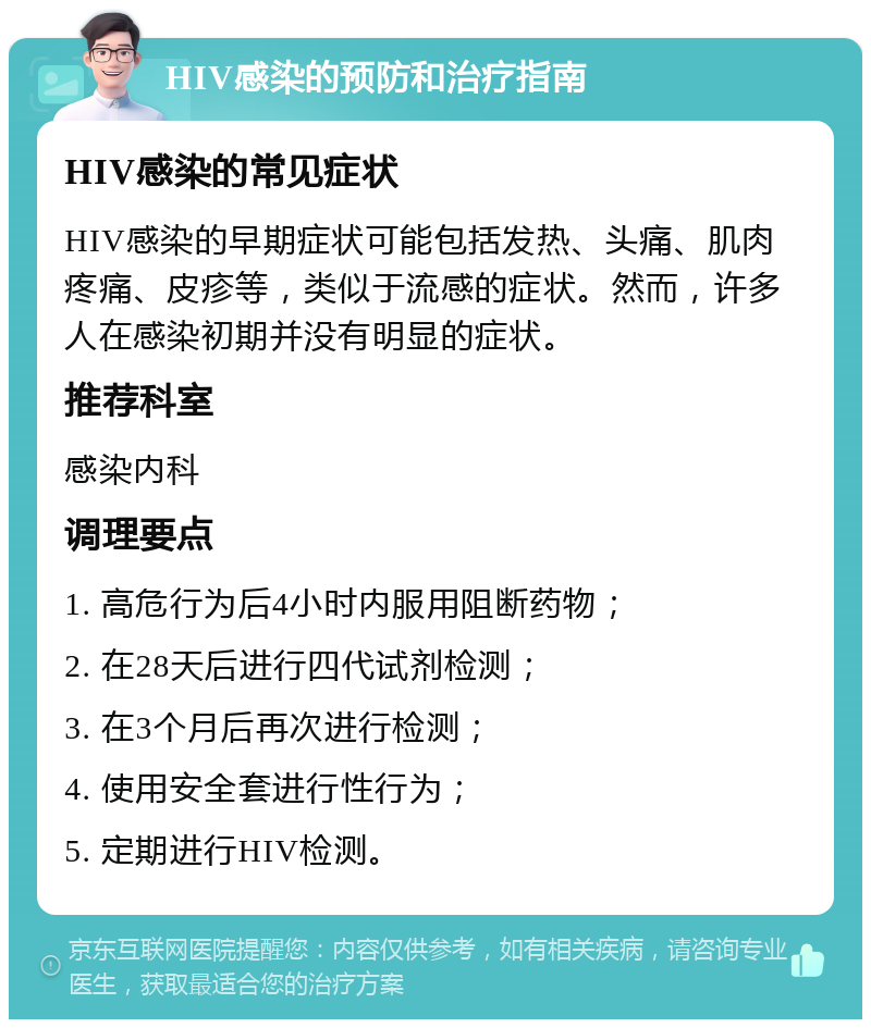 HIV感染的预防和治疗指南 HIV感染的常见症状 HIV感染的早期症状可能包括发热、头痛、肌肉疼痛、皮疹等，类似于流感的症状。然而，许多人在感染初期并没有明显的症状。 推荐科室 感染内科 调理要点 1. 高危行为后4小时内服用阻断药物； 2. 在28天后进行四代试剂检测； 3. 在3个月后再次进行检测； 4. 使用安全套进行性行为； 5. 定期进行HIV检测。