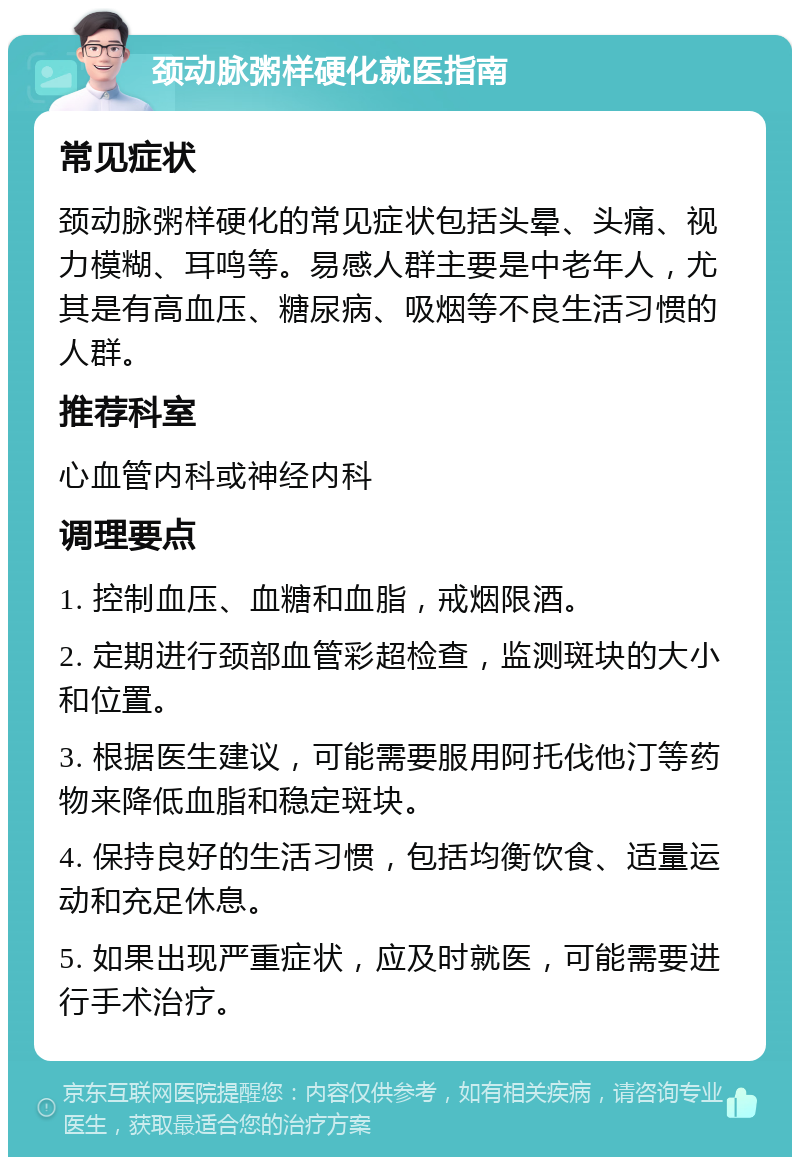 颈动脉粥样硬化就医指南 常见症状 颈动脉粥样硬化的常见症状包括头晕、头痛、视力模糊、耳鸣等。易感人群主要是中老年人，尤其是有高血压、糖尿病、吸烟等不良生活习惯的人群。 推荐科室 心血管内科或神经内科 调理要点 1. 控制血压、血糖和血脂，戒烟限酒。 2. 定期进行颈部血管彩超检查，监测斑块的大小和位置。 3. 根据医生建议，可能需要服用阿托伐他汀等药物来降低血脂和稳定斑块。 4. 保持良好的生活习惯，包括均衡饮食、适量运动和充足休息。 5. 如果出现严重症状，应及时就医，可能需要进行手术治疗。