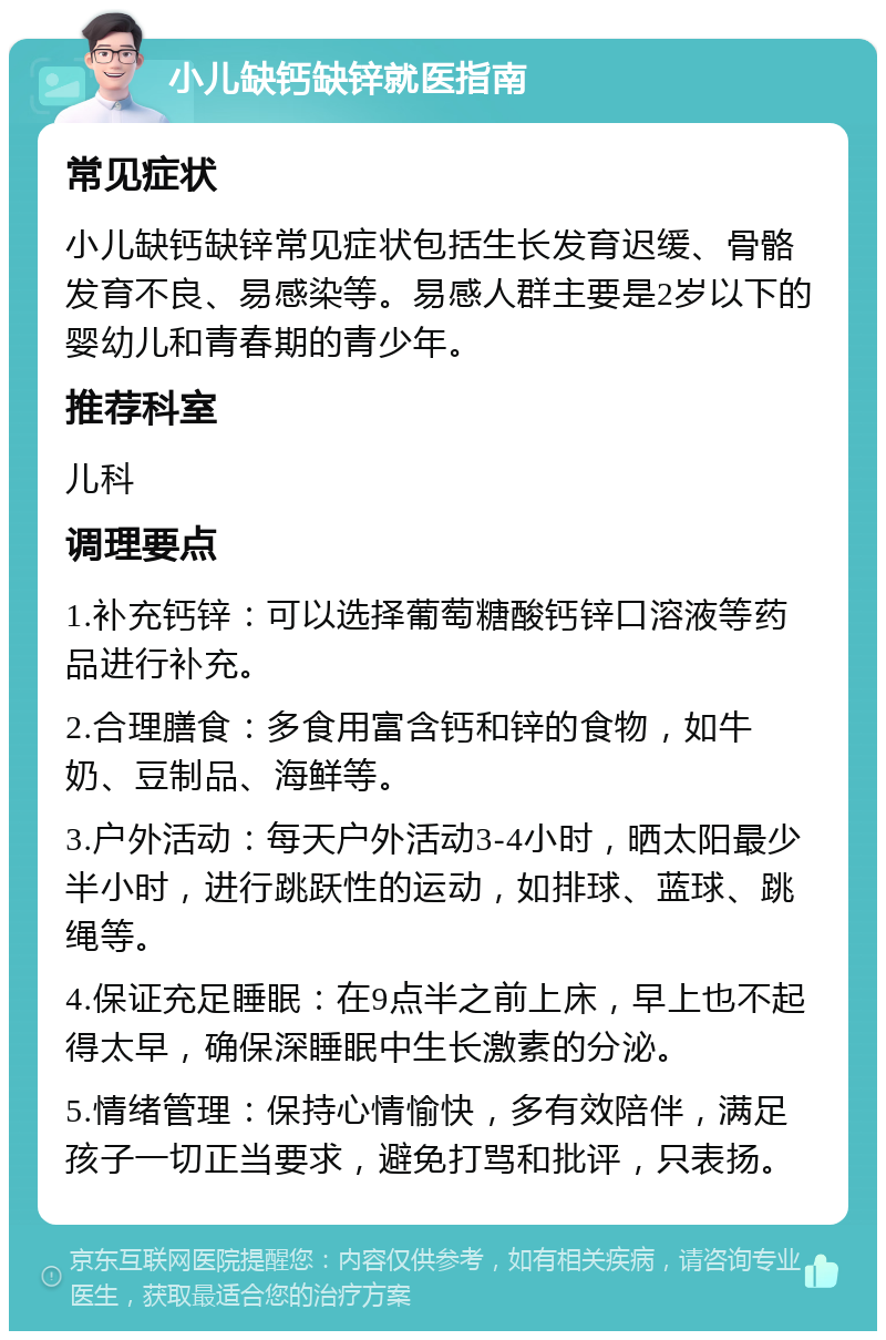 小儿缺钙缺锌就医指南 常见症状 小儿缺钙缺锌常见症状包括生长发育迟缓、骨骼发育不良、易感染等。易感人群主要是2岁以下的婴幼儿和青春期的青少年。 推荐科室 儿科 调理要点 1.补充钙锌：可以选择葡萄糖酸钙锌口溶液等药品进行补充。 2.合理膳食：多食用富含钙和锌的食物，如牛奶、豆制品、海鲜等。 3.户外活动：每天户外活动3-4小时，晒太阳最少半小时，进行跳跃性的运动，如排球、蓝球、跳绳等。 4.保证充足睡眠：在9点半之前上床，早上也不起得太早，确保深睡眠中生长激素的分泌。 5.情绪管理：保持心情愉快，多有效陪伴，满足孩子一切正当要求，避免打骂和批评，只表扬。